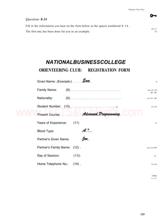 Practice Test Two
Questions 8-14
Fill in the information you hear on the form below in the spaces numbered 8-14.
The first one, has been done for you as an example.
16-17
23
NATIONALBUSINESSCOLLEGE
ORIENTEERING CLUB: REGISTRATION FORM
Given Name: (Example:)
Family Name: (8)
Nationality: (9)
Student Number: (10) 7.
Present Course:
Years of Experience: (11)
Blood Type:
Partner's Given Name:
Partner's Family Name: (12) .
Day of Session: (13).
Home Telephone No.: (14) .
9
14-15-19
20 591
15-19 591
15-19
15
14-15-59*
591
15-19
Check-
11-15
109
www.IELTS4U.blogfa.com
 
