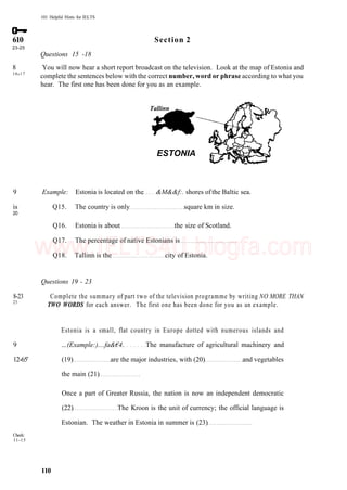 101 Helpful Hints for IELTS
610 Section 2
23-25
Questions 15 -18
8 You will now hear a short report broadcast on the television. Look at the map of Estonia and
16
'17
complete the sentences below with the correct number, word or phrase according to what you
hear. The first one has been done for you as an example.
Tallinn
Check:
11-15
ESTONIA
9 Example: Estonia is located on the &M&&f:. shores ofthe Baltic sea.
is Q15. The country is only square km in size.
20
Q16. Estonia is about the size of Scotland.
Q17. The percentage of native Estonians is
Q18. Tallinn is the city of Estonia.
Questions 19 - 23
8-23 Complete the summary of part two of the television programme by writing NO MORE THAN
25
TWO WORDS for each answer. The first one has been done for you as an example.
Estonia is a small, flat country in Europe dotted with numerous islands and
9 ...(Example:)....fa&€4. The manufacture of agricultural machinery and
12-65' (19) are the major industries, with (20) and vegetables
the main (21)
Once a part of Greater Russia, the nation is now an independent democratic
(22) The Kroon is the unit of currency; the official language is
Estonian. The weather in Estonia in summer is (23)
110
www.IELTS4U.blogfa.com
 