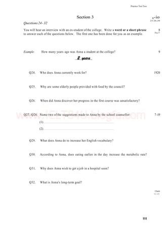 Questions24-32
Practice Test Two
Section 3 6-io
23-26-29
You will hear an interview with an ex-student of the college. Write a word or a short phrase 8
to answer each of the questions below. The first one has been done for you as an example. 16
"17
Example: How many years ago was Anna a student at the college? 9
Q24. Who does Anna currently work for? 1920
Q25. Why are some elderly people provided with food by the council?
Q26. When did Anna discover her progress in the first course was unsatisfactory?
Q27./Q28. Name two of the suggestions made to Anna by the school counsellor: 7 -19
(1)
(2)
Q29. What does Anna do to increase her English vocabulary?
Q30. According to Anna, does eating earlier in the day increase the metabolic rate?
Q31. Why does Anna wish to get a job in a hospital soon?
Q32. What is Anna's long-term goal?
Check:
11-15
111
www.IELTS4U.blogfa.com
 