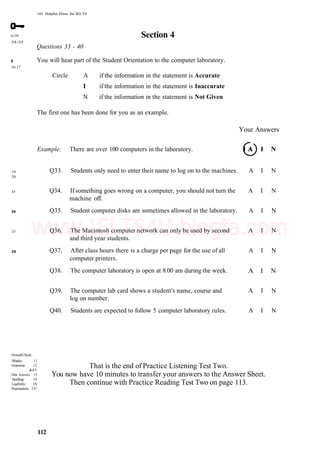 101 Helpful Hints for IELTS
6-10
34-35
8
16-17
Section 4
Questions 33 - 40
You will hear part of the Student Orientation to the computer laboratory.
Circle A if the information in the statement is Accurate
I if the information in the statement is Inaccurate
N if the information in the statement is Not Given
The first one has been done for you as an example.
Example: There are over 100 computers in the laboratory.
Your Answers
I I N
34
20
34
34
Q33. Students only need to enter their name to log on to the machines. A I N
Q34. If something goes wrong on a computer, you should not turn the A I N
machine off.
Q35. Student computer disks are sometimes allowed in the laboratory. A I N
35
35
Q36. The Macintosh computer network can only be used by second A I N
and third year students.
Q37. After class hours there is a charge per page for the use ofall A I N
computer printers.
Q38. The computer laboratory is open at 8.00 am during the week. A I N
Q39. The computer lab card shows a student's name, course and A I N
log on number.
Q40. Students are expected to follow 5 computer laboratory rules. A I N
OverallCheck:
Blanks: 11
Grammar 12
&65
One Answer 13
Spelling: 14
Legibility: IS
Punctuation: 591
That is the end of Practice Listening Test Two.
You now have 10 minutes to transfer your answers to the Answer Sheet.
Then continue with Practice Reading Test Two on page 113.
112
www.IELTS4U.blogfa.com
 