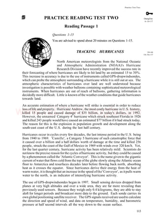 Practice Test Two
PRACTICE READING TEST TWO
Reading Passage 1
Questions 1-15
You are advised to spend about 20 minutes on Questions 1-15.
TRACKING HURRICANES
North American meteorologists from the National Oceanic
and Atmospheric Administration (NOAA)'s Hurricane
Research Division have recently improved the success rate in
their forecasting of where hurricanes are likely to hit land by an estimated 15 to 30%.
This increase in accuracy is due to the use of instruments called GPS-dropwindsondes,
which can probe the atmosphere surrounding a hurricane while it is still out at sea. The
atmospheric characteristics of hurricanes over land are well understood because
investigation is possible with weather balloons containing sophisticated meteorological
instruments. When hurricanes are out of reach of balloons, gathering information is
decidedly more difficult. Little is known ofthe weather conditions that guide hurricanes
towards land.
An accurate estimation of where a hurricane will strike is essential in order to reduce
loss oflife and property. Hurricane Andrew, the most costly hurricane in U.S. history,
killed 15 people and caused damage of $35 billion, in today's dollars, in 1992.
However, the unnamed:
Category 42
hurricane which struck southeast Florida in 1926
and killed 243 people would have caused an estimated $77 billion if it had struck today.
The reason for this is the explosion in population growth and development along the
south-east coast of the U.S. during the last half century.
Hurricanes occur in cycles every few decades, the last intense period in the U.S. being
from 1940 to 1969. 'Camille', a Category 5 hurricane of such catastrophic force that
it caused over a billion and a half dollars worth of damage at the time and killed 256
people, struck the coast of the Gulf of Mexico in 1969 with winds over 320 km/h. Yet,
for the last quarter century, hurricane activity has been relatively mild. Scientists do
not know theprecise reason for the cycles ofhurricane activity, but they could be caused
by a phenomenon called the 'Atlantic Conveyor'. This is the name given to the gigantic
current ofwater that flows cold from the top ofthe globe slowly along the Atlantic ocean
floor to Antarctica and resurfaces decades later before flowing back north, absorbing
heat as it crosses the equator. Since hurricanes derive their energy from the heat of
warm water, it is thoughtthat an increase inthe speed ofthe'Conveyor', as itpulls warm
water to the north, is an indicator of intensifying hurricane activity.
The use of GPS-dropwindsondes began in 1997. Small sensing devices dropped from
planes at very high altitudes and over a wide area, they are far more revealing than
previously used sensors. Because they weigh only 0.4 kilograms, they are able to stay
aloft for longer periods and broadcast more data to the ground. Each sonde carries its
own global positioning satellite receiver. The GPS signals received are usedto calculate
the direction and speed of wind, and data on temperature, humidity, and barometric
pressure at half second intervals all the way down to the ocean surface.
113
DunngTest
6-10-37
38-44
54-56-57
www.IELTS4U.blogfa.com
 