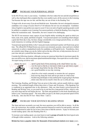 IELTS Test - Basic Hints
INCREASE YOUR PERSONAL SPEED
In the IELTS test, time is your enemy. Candidates who have taken the test and did not perform as
well as they had hoped often complain that they were unable to give all the answers in the Listening
Test because the tape was too fast, and that they ran out of time in the Reading Test.
To begin with, do not worry ifyou do not finish the tests. Remember, the test is designed to measure
candidates over a range of scores from 0 to 9 (0 indicates the test was not attempted). Candidates
whose English is near perfect can expect to score 9, but even native English-speaking people would
be unlikely to complete every Listening Test answer perfectly or finish the Reading Test a long time
before the examination ends. Remember, the test is meant to be challenging.
The IELTS test measures many aspects of your English ability including the speed at which you
listen, read, write, speak, and think in English. Your personal speed is not something which changes
a great deal from day to day, but does change considerably over a longer period of time, as a direct
result of practice in working with the English language.
Your personal speed and ability in the 5 areas previously mentioned is pretty well fixed at any given
time. The official IELTS Band Scores you receive are extremely accurate, since each test is trialled
extensively to achieve standardised results for candidates at all English levels. Nonetheless, there
are certainly many things you can do, before and on the day of the test, to help maximise the use of
your time and give yourself the best chance of success.
Consider the following situation: although a racing car cannot go fasterthan its maximum speed, the
race can still be won, and its maximum speed maintained forlonger, ifan expert driveris at the wheel.
An expert racing car driver will:
(before the race) ... spend a great deal of time practising at the wheel before race day
... visit the track so that he or she knows where to go and what to expect
... get enough sleep before the day of the big race
... eat a good breakfast on race day morning;
(during the race) ... check his or her watch constantly to monitor the car's progress
... keep moving along the track and not get stuck on a bad corner
... breathe long and deeply to relax and keep the oxygen going to the brain
... drink water (but not too much!) when the car is at the pit-stop.
The Listening, Reading, and Writing Tests are given in that order, and are usually held on a single
morning. The combined length of those three tests is 2 hours and 30 minutes. (The Speaking Test
is conducted at an appointed time in the afternoon.) Only one short break is given between the
Reading and Writing Tests, so you need to be at your best for a long period of time, which is why
you must sleep and eat well before the test. The hints and guidelines in this book should help you
achieve your "maximum speed". The more effort you put in, the faster your personal speed will be
on the day. (See also IELTS Test - Basic Hints 1 and 2.)
INCREASE YOUR SENTENCE READING SPEED
The faster and more accurately you read, the more questions you will be able to answer. In all the
tests, the instructions, the example, and the questions themselves need to be read quickly, and must
be well understood in order for you to have more time to find the answers. It pays to increase your
overall reading speed. (See also Reading Hint 41.)
To increase your reading speed, you must learn to read in groups of words that form logical units
of thought within sentences. Look at the following sentence:
Britain has been a popular choice for thousands of international students over many years.
13
www.IELTS4U.blogfa.com
 
