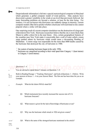 101 Helpful Hints for IELTS
Dropwindsonde information is fed into a special meteorological computer in Maryland
which generates a global computer model of wind patterns. Data analysts have
discovered a greater variability in the winds at sea level than previously believed, but
many forecasting problems are beyond a solution, at least for the time being. For
instance, it is not yet known why hurricanes can suddenly change in intensity; current
computer models often fail to predict whether a hurricane will reachland or else cannot
pinpoint where a strike will take place.
One surprising result ofa recent computer simulation was the destruction ofa large part
ofdowntown New York. Hurricane researchers believe that the city is more likely than
Miami to suffer a direct hit in the near future. Also, certain geographical features of
the coastline near New York make it conceivable that a wall of water called a storm
surge pushed ashore by hurricane winds would cause a devastating flooding of
Manhattan. A storm surge was responsible for the more than 8000 deaths caused by
the hurricane that destroyed the city of Galveston in 1900.
1
the custom of naming hurricanes began in the early 1950s
2
hurricanes are categorised according to their wind speed from Category 1 (least intense)
to Category 5 (most intense)
6
8
26-27
43-57
9
65'
56
52-54
54'591
Check:
11-15
Questions 1 -4
You are advised to spend about 5 minutes on Questions 1-4.
Refer to Reading Passage 1 "Tracking Hurricanes", and look at Questions 1 - 4 below. Write
your answers in boxes 1 - 4 on your Answer Sheet. The first one has been done for you as an
example.
Example: What do the letters NOAA stand for?
Ql. Which instruments have recently increased the success rate of U.S.
hurricane forecasts?
Q2. What reason is given for the lack of knowledge of hurricanes at sea?
Q3. Why was the hurricane which struck in 1926 not given a name?
Q4. What is the name of the strongest hurricane mentioned in the article?
114
www.IELTS4U.blogfa.com
 