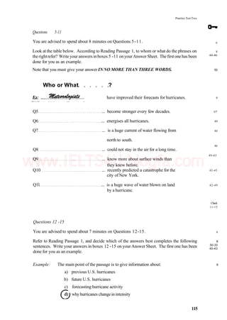 Practice Test Two
Questions 5-11
You are advised to spend about 8 minutes on Questions 5-11.
Look at the table below. According to Reading Passage 1, to whom or what do the phrases on
therightrefer? Writeyour answersinboxes 5 -11 onyourAnswer Sheet. The firstone has been
done for you as an example.
Note that you must give your answer INNO MORE THAN THREE WORDS.
have improved their forecasts for hurricanes.
Q5 ... become stronger every few decades.
Q6 ... energises all hurricanes.
Q7 ... is a huge current of water flowing from
north to south.
Q8 ... could not stay in the air for a long time.
Q9 ... know more about surface winds than
they knew before.
Q10 ... recently predicted a catastrophe for the
city of New York.
Qll ... is a huge wave of water blown on land
by a hurricane.
Questions 12 -15
You are advised to spend about 7 minutes on Questions 12-15.
Refer to Reading Passage 1, and decide which of the answers best completes the following
sentences. Write your answers in boxes 12 -15 on your Answer Sheet. The first one has been
done for you as an example.
Example: The main point of the passage is to give information about:
a) previous U.S. hurricanes
b) future U.S. hurricanes
c) forecasting hurricane activity
whyhurricanes changeinintensity
115
Who or What ?
6
8
44-46
53
9
65'
49
44
44
49-65
42-43
42-49
Check
11-15
6
8
30-33
40-43
9
www.IELTS4U.blogfa.com
 