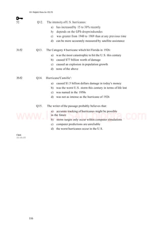 101 Helpful Hints for 1ELTS
52 Q12. The intensity of U.S. hurricanes:
a) has increased by 15 to 30% recently
by depends on the GPS-dropwindsondes
c) was greater from 1940 to 1969 than at any previous time
d) can be more accurately measured by satellite assistance
31-52 Q13. The Category 4 hurricane which hit Florida in 1926:
a) was the most catastrophic to hit the U.S. this century
b) caused $77 billion worth of damage
c) caused an explosion in population growth
d) none of the above
35-52 Q14. Hurricane'Camille':
a) caused $1.5 billion dollars damage in today's money
b) was the worst U.S. storm this century in terms of life lost
c) was named in the 1950s
d) was not as intense as the hurricane of 1926
Q15. The writer of the passage probably believes that:
a) accurate tracking of hurricanes might be possible
in the future
b) storm surges only occur within computer simulations
c) computer predictions are unreliable
d) the worst hurricanes occur in the U.S.
Check:
11-13-15
116
www.IELTS4U.blogfa.com
 