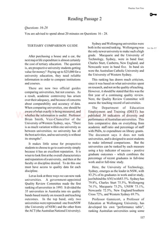 Practice Test Two
Reading Passage 2
Questions 16-28
You are advised to spend about 20 minutes on Questions 16 - 28.
TERTIARY COMPARISON GUIDE
After purchasing a house and a car, the
nextmajorlife expenditureis almostcertainly
the cost of tertiary education. The question
is, areprospective university students getting
value formoney? Paying up to $25,000 for a
university education, they need reliable
information in order to compare institutions
and courses.
There are now two official guides
comparing universities, but not courses. As
a result, academic controversy has arisen
over their adequacy, and because ofconcerns
about comparability and accuracy of data.
When comparing universities, one should be
aware ofwhat exactly is being measured, and
whether the information is useful. Professor
Brian Smith, Vice-Chancellor of the
University ofWestern Sydney, says, "There
is as much variation within one university as
between universities; no university has all
thebestactivities, andnouniversityiswithout
its strengths".
It makes little sense for prospective
studentstochoosetogoto auniversity simply
because it has an excellent reputation. It is
wiserto lookfirst atthe overall characteristics
and reputation ofa university, and then at the
faculty or discipline desired. To do this one
must have access to quality data for each
discipline.
Let us look at three ways we can now rank
universities. A government-appointed
Quality Review Committee made the first
ranking ofunversities in 1993. It divided the
35 universities in Australia into six quality
bands based mainly on research and teaching
outcomes. In the top band, only two
universities were represented: one fromNSW
(the University of NSW) and the other from
theACT(theAustralianNationalUniversity).
Sydney andWollongonguniversities were
both inthe secondranking. Wollongongwas 54.56.57
the only neweruniversityto make such ahigh
grade. Macquarie and the University of
Technology, Sydney, were in band four;
Charles Sturt, Canberra, New England, and
Newcastle were in band five. In band six
were the Australian Catholic University and
the University of Western Sydney.
This ranking has drawn much criticism,
since it was based on what universities spent
onresearch, andnotonthe quality ofteaching.
However, it should be stated that this was the
first year of a continuing quality review.
Next, the Quality Review Committee will
assess the teaching record of universities.
The Department of Education
Employment and Training (DEET) has
published 50 indicators of diversity and
performance ofAustralian universities. This
lists comparative data on everything from
academic staff ratio and percentage of staff
with PhDs, to expenditure on library grants.
The document says it does not rank
universities, and is designedto assist students
to make informed comparisons. But the
universities can be ranked by each measure
using a key indicator of success - positive
graduate outcomes - which combines the
percentage of recent graduates in full-time
work and/or full-time study.
Here, the University of Technology,
Sydney, emerges as the leader in NSW, with
83.2% of its graduates in work and/or study,
justbehindthe ANUwith83.5%. Sydney has
79.8%, Charles Sturt 75.5%, Wollongong
74.1%, Macquarie 73.2%, UNSW 73.1%,
Newcastle 72.5%, New England/Southern
Cross 72%, and Western Sydney 69.7%.
Professor Gannicort, a Professor of
Education at Wollongong University, has
developed his own "performance table",
ranking Australian universities using some
117
www.IELTS4U.blogfa.com
 
