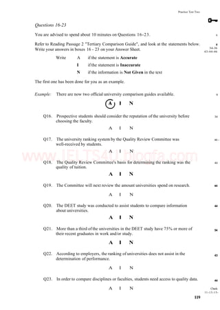 Practice Test Two
Questions 16-23
You are advised to spend about 10 minutes on Questions 16-23.
Refer to Reading Passage 2 "Tertiary Comparison Guide", and look at the statements below.
Write your answers in boxes 16 - 23 on your Answer Sheet.
Write A if the statement is Accurate
I if the statement is Inaccurate
N if the information is Not Given in the text
The first one has been done for you as an example.
Example: There are now two official university comparison guides available.
I N
Q16. Prospective students should consider the reputation of the university before
choosing the faculty.
A I N
Q17. The university ranking system by the Quality Review Committee was
well-received by students.
A I N
Q18. The Quality Review Committee's basis for determining the ranking was the
quality of tuition.
A I N
Q19. The Committee will next review the amount universities spend on research.
A I N
Q20. The DEET study was conducted to assist students to compare information
about universities.
A I N
Q21. More than a third of the universities in the DEET study have 75% or more of
their recent graduates in work and/or study.
A I N
Q22. According to employers, the ranking of universities does not assist in the
determination of performance.
A I N
Q23. In order to compare disciplines or faculties, students need access to quality data.
A I N
119
6
8
34-36
43-44-46
9
34
46 -
44
44
44
54
43
44
Check:
11-13-15-
www.IELTS4U.blogfa.com
 