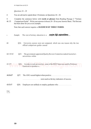 101 Helpful Hints for IELTS
Questions 24 - 28
6 You are advised to spend about 10 minutes on Questions 24 - 28.
8 Complete the sentences below with words or phrases from Reading Passage 2 "Tertiary
46 53 Comparison Guide". Write your answers in boxes 24 - 28 on your Answer Sheet. The first one
has been done for you as an example.
Note that each answer requires a MAXIMUM OF THREE WORDS.
Example: The cost of tertiary education is a
44 Q24. University courses were not compared, which was one reason why the two
official comparison guides caused
44 • 53• 65 Q25. The government-appointed Quality Review Committee ranked Australia's
universities within
43 • 57 Q26. In order to rank universities, some of the DEET data was used by Professor
Gannicort to produce a
44-54-65* Q27. The ANU scored highest when positive
were used as the key indicators of success.
43-53-57 Q28. Employers are unlikely to employ graduates who
Check.
11-15
120
9
www.IELTS4U.blogfa.com
 