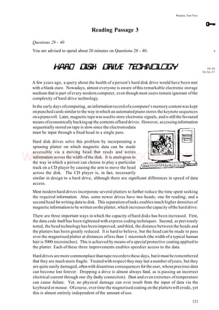 Practice Test Two
Reading Passage 3
Questions 29 - 40
You are advised to spend about 20 minutes on Questions 28 - 40. 6
38-44
50-56-57
A few years ago, a query about the health of a person's hard disk drive would have been met
with a blank stare. Nowadays, almost everyone is aware ofthis remarkable electronic storage
medium that is part of every modern computer, even though most users remain ignorant of the
complexity of hard drive technology.
Inthe early days ofcomputing, aninformationrecordofa computer's memorycontentwas kept
onpunched cards similar to the way inwhich an automatedpiano stores the keynote sequences
onapianoroll. Later, magnetic tapewasusedto store electronic signals, andis stillthe favoured
means ofeconomicallybackingup the contents ofhard drives. However, accessinginformation
sequentially stored on tape is slow since the electroniodata
must be input through a fixed head in a single pass.
Hard disk drives solve this problem by incorporating a
spinning platter on which magnetic data can be made
accessible via a moving head that reads and writes
information across the width of the disk. It is analogous to
the way in which a person can choose to play a particular
track on a CD player by causing the arm to move the head
across the disk. The CD player is, in fact, necessarily
similar in design to a hard drive, although there are significant differences in speed of data
access.
Most modern hard drives incorporate several platters to further reduce the time spent seeking
the required information. Also, some newer drives have two heads; one for reading, and a
second head for writing data to disk. This separation oftasks enables much higher densities of
magnetic informationto be writtenonthe platter, which increases the capacity ofthe hard drive.
There are three important ways in which the capacity ofhard disks has been increased. First,
the data code itselfhas been tightened with express coding techniques. Second, as previously
noted, the head technologyhas been improved; and third, the distance between the heads and
the platters has been greatly reduced. It is hard to believe, but the head can be made to pass
over the magnetised platter at distances ofless than 1 microinch (the width of a typical human
hair is 5000 microinches). This is achieved by means ofa special protective coating applied to
the platter. Each of these three improvements enables speedier access to the data.
Hard drives are more commonplace thantape recorders these days, but it must be remembered
that they are much more fragile. Treatedwith respect they may last a number ofyears, but they
are quite easily damaged, oftenwith disastrous consequences for the user, whoseprecious data
can become lost forever. Dropping a drive is almost always fatal, as is passing an incorrect
electrical current through one (by faulty connection). Dust and even extremes of temperature
can cause failure. Yet, no physical damage can ever result from the input of data via the
keyboard or mouse. Ofcourse, over time the magnetised coating on the platterswill erode, yet
this is almost entirely independent of the amount of use.
121
www.IELTS4U.blogfa.com
 
