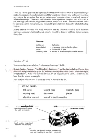 101 Helpful Hints for IELTS
There are serious questions being raised about the direction ofthe future of electronic storage
media. Some researchers claim that it would be wiser to invest more time and money in setting
up systems for streaming data across networks of computers from centralised banks of
information storage. This would avoid the need for each personal computer user to have his or
her own copy of a software program resident on a local hard drive. Personal data files could
be kept at a central storage unit, and be suitably protected from disaster by a failsafe backup
system.
As the Internet becomes ever more pervasive, and the speed of access to other machines
increases across ourtelephone lines, it might bepossible to do awaywithlocal storage systems
altogether.
Glossary:
backing up
sequential(ly)
platter
Streaming data
- duplicating
- in sequence (or one after the other)
- circular disk or plate
- sending or broadcasting information as data
6
8
12-65'
Questions 29 - 31
You are advised to spend about 5 minutes on Questions 29-31.
Referto Reading Passage 3 "HardDiskDrive Technology" andthe diagrambelow. Choose from
the words and phrases in the given list, and label the diagram with the correct name ofeach part
ofthe hard drive. Write your answers in boxes 29 - 31 on your Answer Sheet. The first one has
been done for you as an example.
Note that you will not need to use every word or phrase in the list.
LIST OF PARTS:
CD player
moving head
electrical current
second head
data code
special protective
magnetic
platter
coating
tape
9 / 4 4 ...(Ex:).
(reads information across
the width of the disk)
44 56 ...(30)
(each contains magnetised
areas for data storage)
44-57 ...(31)
(shortens the required distance bettween the
head and the platter to less than 1 microinch)
122
www.IELTS4U.blogfa.com
 