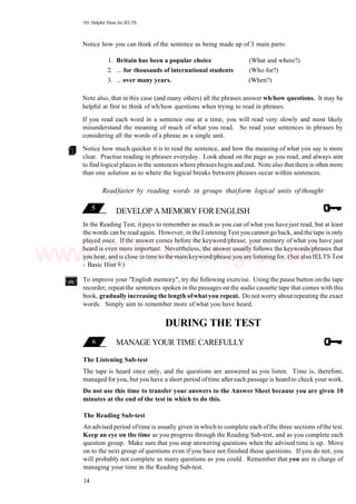 101 Helpful Hints for IELTS
Notice how you can think of the sentence as being made up of 3 main parts:
1. Britain has been a popular choice (What and where?)
2. ... for thousands of international students (Who for?)
3. ... over many years. (When?)
Note also, that in this case (and many others) all the phrases answer wh/how questions. It may be
helpful at first to think of wh/how questions when trying to read in phrases.
If you read each word in a sentence one at a time, you will read very slowly and most likely
misunderstand the meaning of much of what you read. So read your sentences in phrases by
considering all the words of a phrase as a single unit.
Notice how much quicker it is to read the sentence, and how the meaning of what you say is more
clear. Practise reading in phrases everyday. Look ahead on the page as you read, and always aim
to find logical places in the sentences where phrases begin and end. Note also that there is often more
than one solution as to where the logical breaks between phrases occur within sentences.
Readfaster by reading words in groups thatform logical units of thought
DEVELOP A MEMORY FORENGLISH
In the Reading Test, it pays to remember as much as you can of what you havejust read, but at least
the words can be read again. However, in the Listening Test you cannot go back, and the tape is only
played once. If the answer comes before the keyword/phrase, your memory of what you have just
heard is even more important. Nevertheless, the answer usually follows the keywords/phrases that
you hear, and is close in time to the main keyword/phrase you are listening for. (See also IELTS Test
- Basic Hint 9.)
To improve your "English memory", try the following exercise. Using the pause button on the tape
recorder, repeat the sentences spoken in the passages on the audio cassette tape that comes with this
book, gradually increasing the length ofwhatyou repeat. Do not worry about repeating the exact
words. Simply aim to remember more of what you have heard.
DURING THE TEST
MANAGE YOUR TIME CAREFULLY
The Listening Sub-test
The tape is heard once only, and the questions are answered as you listen. Time is, therefore,
managed for you, but you have a short period oftime after each passage is heard to check your work.
Do not use this time to transfer your answers to the Answer Sheet because you are given 10
minutes at the end of the test in which to do this.
The Reading Sub-test
An advised period oftime is usually given in which to complete each ofthe three sections ofthe test.
Keep an eye on the time as you progress through the Reading Sub-test, and as you complete each
question group. Make sure that you stop answering questions when the advised time is up. Move
on to the next group of questions even if you have not finished those questions. If you do not, you
will probably not complete as many questions as you could. Remember that you are in charge of
managing your time in the Reading Sub-test.
14
www.IELTS4U.blogfa.com
 