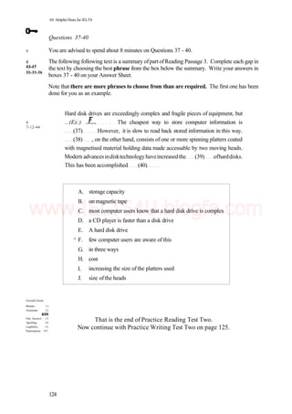 43-47
50-55-56
101 Helpful Hints for IELTS
Questions 37-40
You are advised to spend about 8 minutes on Questions 37 - 40.
The following following text is a summary ofpart ofReading Passage 3. Complete each gap in
the text by choosing the best phrase from the box below the summary. Write your answers in
boxes 37 - 40 on your Answer Sheet.
Note that there are more phrases to choose from than are required. The first one has been
done for you as an example.
6
8
43-47
50-55-56
9
7-12-44
Hard disk drives are exceedingly complex and fragile pieces of equipment, but
...(Ex:) The cheapest way to store computer information is
(37) However, it is slow to read back stored information in this way.
(38) , on the other hand, consists of one or more spinning platters coated
with magnetised material holding data made accessable by two moving heads.
Modern advancesindisktechnologyhaveincreasedthe (39) ofharddisks.
This has been accomplished (40)
A.
B.
C.
D.
E.
^ F.
G.
H.
I.
J.
storage capacity
on magnetic tape
most computer users know that a hard disk drive is complex
a CD player is faster than a disk drive
A hard disk drive
few computer users are aware of this
in three ways
cost
increasing the size of the platters used
size ofthe heads
Overall Check:
Blanks: 11
Grammar 12
&SS
One Answer: 13
Spelling: 14
Legibility: 15
Punctuation: 5 9 1
That is the end of Practice Reading Test Two.
Now continue with Practice Writing Test Two on page 125.
124
www.IELTS4U.blogfa.com
 