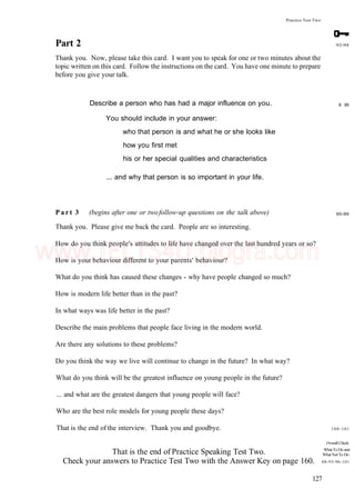 Practice Test Two
Part 2
Thank you. Now, please take this card. I want you to speak for one or two minutes about the
topic written on this card. Follow the instructions on the card. You have one minute to prepare
before you give your talk.
92-94
Describe a person who has had a major influence on you.
You should include in your answer:
who that person is and what he or she looks like
how you first met
his or her special qualities and characteristics
... and why that person is so important in your life.
8 95
P a r t 3 (begins after one or twofollow-up questions on the talk above)
Thank you. Please give me back the card. People are so interesting.
How do you think people's attitudes to life have changed over the last hundred years or so?
How is your behaviour different to your parents' behaviour?
What do you think has caused these changes - why have people changed so much?
How is modern life better than in the past?
In what ways was life better in the past?
Describe the main problems that people face living in the modern world.
Are there any solutions to these problems?
Do you think the way we live will continue to change in the future? In what way?
What do you think will be the greatest influence on young people in the future?
... and what are the greatest dangers that young people will face?
Who are the best role models for young people these days?
That is the end of the interview. Thank you and goodbye.
95-99
That is the end of Practice Speaking Test Two.
Check your answers to Practice Test Two with the Answer Key on page 160.
100-101
OverallCheck
WhatToDo and
WhatNotTo Do
88-93-96-101
127
www.IELTS4U.blogfa.com
 