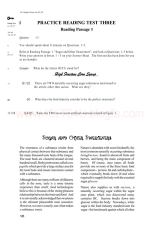 101 Helpful Hints for IELTS
DuringTest:
6-10-37
38-44
54-56-57
6
8
26-27
9
13
i PRACTICE READING TEST THREE
Reading Passage 1
Questions 1-5
You should spend about 8 minutes on Questions 1-5.
Refer to Reading Passage 1 "Sugar and Other Sweeteners", and look at Questions 1-5 below.
Write your answers in boxes 1 - 5 on your Answer Sheet. The first one has been done for you
as an example.
Example: What do the letters HFCS stand for?
Q1/Q2. There are TWO naturally occurring sugar substances mentioned in
the article other than sucrose. What are they?
44 Q3. What does the food industry consider to be the perfect sweetener?
13 • 54 Q4/Q5. Name the TWO most recent artificial sweeteners listed in Figure 1.
The sweetness of a substance results from
physical contactbetween that substance and
the many thousand taste buds of the tongue.
The taste buds are clustered around several
hundred small, fleshyprotrusions calledtaste
papilla whichprovide alarge surface areafor
the taste buds and ensure maximum contact
with a substance.
Althoughthere are manymillions ofolfactory
cells in the nose, taste is a more intense
experience than smell; food technologists
believe this is because ofthe strong pleasure
relationshipbetweenthebrainandfood. And
itis universally acknowledgedthat sweetness
is the ultimate pleasurable taste sensation.
However, no-oneis exactly sure what makes
a substance sweet.
Nature is abundantwithsweetfoodstuffs, the
most common naturally occurring substance
beingfructose, found in almost all fruits and
berries, and being the main component of
honey. Of course, once eaten, all foods
provide one or more of the three basic food
components - protein, fat and carbohydrate -
which eventually break down (if and when
required) tosupplythebodywiththeessential
sugar glucose.
Nature also supplies us with sucrose, a
naturally occurring sugar within the sugar
cane plant, which was discovered many
centuries BC. Sucrose breaks down into
glucose within the body. Nowadays, white
sugar is the food industry standard taste for
sugar- thebenchmarkagainstwhichallother
128
www.IELTS4U.blogfa.com
 