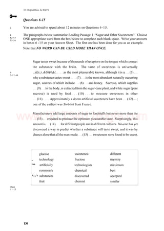 6
8
43-47
55-56
101 Helpful Hints for IELTS
Questions 6-15
You are advised to spend about 12 minutes on Questions 6-15.
The paragraphs below summarise Reading Passage 1 "Sugar and Other Sweeteners". Choose
ONE appropriate word from the box below to complete each blank space. Write your answers
in boxes 6 -15 on your Answer Sheet. The first one has been done for you as an example.
Note that NO WORD CAN BE USED MORE THAN ONCE.
9
7-12-44
Sugar tastes sweet because ofthousands ofreceptors on the tongue which connect
the substance with the brain. The taste of sweetness is universally
...(Ex:)..&€6£0&(. as the most pleasurable known, although it is a (6)
why a substance tastes sweet (7) is the most abundant naturally occurring
sugar, sources of which include (8) and honey. Sucrose, which supplies
(9) to the body, is extracted fromthe sugar-cane plant, and white sugar (pure
sucrose) is used by food (10) to measure sweetness in other
(11) Approximately a dozen artificial sweeteners have been (12)....;
one of the earliest was Sorbitol from France.
Manufacturers add large amounts of sugar to foodstuffs but never more than the
(13) required to produce the optimum pleasurable taste. Surprisingly, this
amount is (14) for different people and in different cultures. No-one has yet
discovered a way to predict whether a substance will taste sweet, and it was by
chance alone that all the man-made (15) sweeteners were found to be sweet.
Check
11-15
glucose
w technology
"** artificially
commonly
*!»'• substances
fruit
sweetened
fructose
technologists
chemical
discovered
chemist
different
mystery
maximum
best
accepted
similar
130
www.IELTS4U.blogfa.com
 