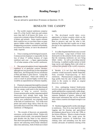 Practice Test Three
Reading Passage 2
Questions 16-26
You are advised to spend about 20 minutes on Questions 16-26.
BENEATH THE CANOPY
1. The world's tropical rainforests comprise
some 6% of the Earth's land area and contain
more than half of all known life forms, or a
conservative estimate ofabout 30 million species
of plants and animals. Some experts estimate
there could be two or even three times as many
species hidden within these complex and fast-
disappearing ecosystems; scientists will probably
never know for certain, so vast is the amount of
study required.
2. Time is running out for biological research.
Commercial development is responsible for the
loss of about 17 million hectares of virgin
rainforest each year - a figure approximating
1% of what remains of the world's rainforests.
3. The current devastation ofonce impenetrable
rainforest is of particular concern because,
although new tree growth may in time repopulate
felled areas, the biologically diverse storehouse
of flora and fauna is gone forever. Losing this
bountiful inheritance, which took millions of
years to reach its present highly evolved state,
would be an unparalleled act ofhuman stupidity.
4. Chemical compounds thatmightbe extracted
from yet-to-be-discovered species hidden beneath
the tree canopy could assist in the treatment of
disease or help to control fertility.
Conservationists point outthat importantmedical
discoveries have already been made from
material found in tropical rainforests. The drug
aspirin, now synthesised, was originally found
in the bark of a rainforest tree. Two of the most
potent anti-cancer drugs derive from the rosy
periwinkle discovered in the 1950s in the tropical
rainforests of Madagascar.
5. The rewards of discovery are potentially
enormous, yet the outlook is bleak. Timber-rich
countries mired in debt, view potential financial
gain decades into the future as less attractive
than short-term profit from logging. Cataloguing
species and analysing newly-found substances
takes time and money, both of which are in short
supply.
6. The developed world takes every
opportunity to lecture countries which are the
guardians of rainforest. Rich nations exhort
them to preserve and care for what is left,
ignoring the fact that their wealth was in large
part due to the exploitation of their own natural
world.
7. It is often forgotten that forests once covered
most of Europe. Large tracts of forest were
destroyed over the centuries for the same reason
that the remaining rainforests are now being
felled - timber. As well as providing material
for housing, it enabled wealthy nations to build
large navies and shipping fleets with which to
continue their plunder of the world's resources.
8. Besides, it is not clear that developing
countries would necessarily benefit financially
from extended bioprospecting of their
rainforests. Pharmaceutical companies make
huge profits from the sale of drugs with little
return to the country in which an original
discovery was made.
9. Also, cataloguing tropical biodiversity
involves much more than a search for medically
useful and therefore commercially viable drugs.
Painstaking biological fieldwork helps to build
immense databases of genetic, chemical and
behavioural information that will be of benefit
only to those countries developed enough to use
them.
10. Reckless logging itselfis notthe only danger
to rainforests. Fires lit to clear land for further
logging and for housing and agricultural
development played havoc in the late 1990s in
the forests of Borneo. Massive clouds of smoke
from burning forest fires swept across the
southernmost countries of South-East Asia
choking cities and reminding even the most
resolute advocates of rainforest clearing of the
6
38-44
51-57
131
www.IELTS4U.blogfa.com
 