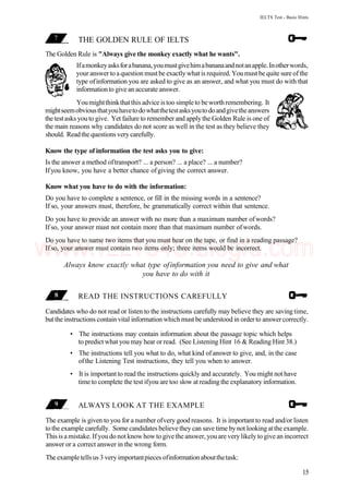 IELTS Test - Basic Hints
THE GOLDEN RULE OF IELTS
The Golden Rule is "Always give the monkey exactly what he wants".
Ifamonkeyasksforabanana,youmustgivehimabananaandnotanapple.Inotherwords,
your answer to a question must be exactly what is required. You must be quite sure of the
type ofinformation you are asked to give as an answer, and what you must do with that
informationto give an accurate answer.
Youmightthinkthatthis advice istoo simpleto beworthremembering. It
mightseemobviousthatyouhavetodowhatthetestasksyoutodoandgivetheanswers
thetest asks youto give. Yet failure to remember and applythe Golden Rule is one of
the main reasons why candidates do not score as well in the test as they believe they
should. Readthe questions very carefully.
Know the type of information the test asks you to give:
Is the answer a method oftransport? ... a person? ... a place? ... a number?
Ifyou know, you have a better chance ofgiving the correct answer.
Know what you have to do with the information:
Do you have to complete a sentence, or fill in the missing words in a sentence?
If so, your answers must, therefore, be grammatically correct within that sentence.
Do you have to provide an answer with no more than a maximum number ofwords?
If so, your answer must not contain more than that maximum number ofwords.
Do you have to name two items that you must hear on the tape, or find in a reading passage?
If so, your answer must contain two items only; three items would be incorrect.
Always know exactly what type ofinformation you need to give and what
you have to do with it
READ THE INSTRUCTIONS CAREFULLY
Candidates who do not read or listen to the instructions carefully may believe they are saving time,
butthe instructions contain vital information which must be understood in orderto answercorrectly.
• The instructions may contain information about the passage topic which helps
to predict what you may hear or read. (See Listening Hint 16 & Reading Hint 38.)
• The instructions tell you what to do, what kind ofanswer to give, and, in the case
ofthe Listening Test instructions, they tell you when to answer.
• It is important to read the instructions quickly and accurately. You might not have
time to complete the test ifyou are too slow at reading the explanatory information.
ALWAYS LOOK AT THE EXAMPLE
The example is given to you for a number ofvery good reasons. It is important to read and/or listen
tothe example carefully. Some candidates believe they can save time bynot looking atthe example.
This is a mistake. If you do not know how to give the answer, you are very likely to give an incorrect
answer or a correct answer in the wrong form.
Theexampletellsus 3 veryimportantpieces ofinformationaboutthetask:
15
www.IELTS4U.blogfa.com
 