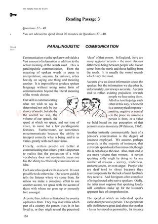 101 Helpful Hints for IELTS
Reading Passage 3
Questions 27 - 40
You are advised to spend about 20 minutes on Questions 27 - 40.
6
38-44
51-57
PARALINGUISTIC COMMUNICATION
Communication via the spoken word yields a
Vast amount ofinformation in addition to the
actual meaning of the words used. This is
paralinguistic communication. Even the
meaning of spoken words is open to
interpretation; sarcasm, for instance, relies
heavily on saying one thing and meaning
another. It is impossible to produce spoken
language without using some form of
communication beyond the literal meaning
of the words chosen.
Our skill in communicating
what we wish to say is
determined not only by our
choice ofwords, but also by
the accent we use, the
volume of our speech, the
speed at which we speak, and our tone of
voice, to name but a few paralinguistic
features. Furthermore, we sometimes
miscommunicate because the ability to
interpret correctly what is being said to us
varies greatly with each individual.
Clearly, certain people are better at
communicatingthanothers, yetitis important
to realise that the possession of a wide
vocabulary does not necessarily mean one
has the ability to effectively communicate an
idea.
Each one ofus speaks with an accent. Itis not
possible to do otherwise. Our accent quickly
tells the listener where we come from, for
unless we make a conscious effort to use
another accent, we speak with the accent of
those with whom we grew up or presently
live amongst.
Accents, then, informusfirstaboutthecountry
aperson is from. They may also tell us which
part of a country the person lives in or has
lived in, or they might reveal the perceived
'class' of that person. In England, there are
many regional accents - the most obvious
differences being between people who live or
come from the north and those hailing from
the south. It is usually the vowel sounds
which vary the most.
Accents give us direct information about the
speaker, but the information we decipher is,
unfortunately, not always accurate. Accents
tend to reflect existing prejudices towards
people we hear using them.
All ofus tend tojudge each
otherin this way, whetherit
is a stereotypical response -
positive, negative or neutral
- to the place we assume a
person is from, or a value
we hold based on our perception of that
person's status in society (Wilkinson, 1965).
Another instantly communicable facet of a
person's conversation is the degree of
loudness employed. We assume, perhaps
correctly in the majority of instances, that
extroverts speaklouderthanintroverts,though
this is not always the case. Also, men tend to
use more volume than women. A person
speaking softly might be doing so for any
number of reasons - secrecy, tenderness,
embarrassment, or even anger. People who
are deaf tend to shout because they
overcompensate for the lack ofaural feedback
they receive. And foreigners often complain
ofbeing shouted atby native speakers. Oddly,
the latter must suppose that speaking loudly
will somehow make up for the listener's
apparent lack of comprehension.
The speed at which an individual speaks
varies fromperson to person. The speechrate
tells the listeneragreat deal aboutthe speaker
- his or her mood or personality, for instance
134
www.IELTS4U.blogfa.com
 