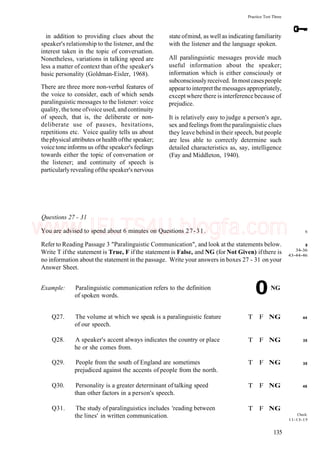 Practice Test Three
in addition to providing clues about the
speaker's relationship to the listener, and the
interest taken in the topic of conversation.
Nonetheless, variations in talking speed are
less a matter of context than of the speaker's
basic personality (Goldman-Eisler, 1968).
There are three more non-verbal features of
the voice to consider, each of which sends
paralinguistic messages to the listener: voice
quality, thetone ofvoiceused, andcontinuity
of speech, that is, the deliberate or non-
deliberate use of pauses, hesitations,
repetitions etc. Voice quality tells us about
thephysical attributes orhealth ofthe speaker;
voice tone informs us ofthe speaker's feelings
towards either the topic of conversation or
the listener; and continuity of speech is
particularlyrevealing ofthe speaker's nervous
state ofmind, as well as indicating familiarity
with the listener and the language spoken.
All paralinguistic messages provide much
useful information about the speaker;
information which is either consciously or
subconsciouslyreceived. Inmostcasespeople
appeartointerpretthemessages appropriately,
except where there is interference because of
prejudice.
It is relatively easy to judge a person's age,
sex and feelings from the paralinguistic clues
they leave behind in their speech, but people
are less able to correctly determine such
detailed characteristics as, say, intelligence
(Fay and Middleton, 1940).
Questions 27 - 31
You are advised to spend about 6 minutes on Questions 27-31.
Refer to Reading Passage 3 "Paralinguistic Communication", and look at the statements below.
Write T ifthe statement is True, F if the statement is False, and NG (for Not Given) ifthere is
no information about the statement in the passage. Write your answers in boxes 27 - 31 on your
Answer Sheet.
Example: Paralinguistic communication refers to the definition
of spoken words.
0NG
6
8
34-36
43-44-46
Q27. The volume at which we speak is a paralinguistic feature
of our speech.
Q28. A speaker's accent always indicates the country or place
he or she comes from.
T F NG
T F NG
44
35
Q29. People from the south of England are sometimes
prejudiced against the accents of people from the north.
Q30. Personality is a greater determinant of talking speed
than other factors in a person's speech.
Q31. The study of paralinguistics includes 'reading between
the lines' in written communication.
T F NG
T F NG
T F NG
35
48
Check:
11-13-15
135
www.IELTS4U.blogfa.com
 