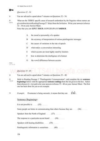 101 Helpful Hints for IELTS
Questions 32 - 34
6 You are advised to spend about 7 minutes on Questions 32 - 34.
8 What are the THREE specific areas of research undertaken by the linguists whose names are
4 4 5 6
giveninbracketsinReadingPassage3? Selectfrom the listbelow. Write your answers inboxes
32 - 34 on your Answer Sheet.
Note that you can GIVE YOUR ANSWERS IN ANY ORDER.
A the mood or personality of a speaker
B the accuracy of interpretation of various paralinguistic messages
C the causes of variations in the rate of speech
D what makes a conversation interesting
E which accents are most highly rated by listeners
F how to determine the intelligence of a listener
G the vowel differences between accents
Check:
1 1 - 1 3 - 1 5
Questions 35 - 40
6 You are advised to spend about 7 minutes on Questions 35 - 40.
8 Refer to Reading Passage 3 "Paralinguistic Communication", and complete the six sentence
12-45
beginnings below with the appropriate sentence endings from the list given in the box. Select
from choices (i) - (ix) and write your answers in boxes 35 - 40 on your Answer Sheet. The first
one has been done for you as an example.
9 Example: If someone is being sarcastic, it means that they are
Sentence Beginnings:
It is not possible to (35)
Some people are better at communicating than others because they are (36)
Speakers from the North of England (37)
The response to a particular accent heard (38)
Speakers with hearing disabilities (39)
Paralinguistic information is sometimes (40)
136
www.IELTS4U.blogfa.com
 