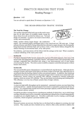 Practice Test Four
i PRACTICE READING TEST FOUR
Reading Passage 1
Questions 1-12
You are advised to spend about 20 minutes on Questions 1-12.
THE BEAM-OPERATED TRAFFIC SYSTEM
The Need for Change
The number ofpeople killed each year on the road is more
than for all other types of avoidable deaths except for
those whose lives are cut short by tobacco use. Yet road
deaths are tolerated - so great is our need to travel about
swiftly and economically.
Oddly, modern vehicle engine design - the combustion """ ~"
engine - has remained largely unchanged since it was conceived over 100 years ago. A huge
amount ofmoney and effort is being channelled into alternative engine designs, the mostpopular
being based around substitute fuels such as heavy water, or the electric battery charged by the
indirect burning of conventional fuels, or by solar power.
Nevertheless, such innovations will do little to halt the carnage on the road. What is needed is
a radical rethinking of the road system itself.
Section (ii)
The Beam-Operated Traffic System, proposed by a group ofSwedish engineers, does away with
tarred roads and independently controlled vehicles, and replaces them with innumerable small
carriages suspended from electrified rails along a vast interconnected web of steel beams
crisscrossing the skyline. The entire system would be computer-controlled and operate without
human intervention.
Section (iii)
The most preferable means ofpropulsion is via electrified rails atop the beams. Although electric
transport systems still require fossil fuels to be burnt or dams to be built, they add much less to
air pollution than the burning ofpetrol within conventional engines. In addition, they help keep
polluted air out ofcities and restrict it to the point oforigin where it can be more easily dealt with.
Furthermore, electric motors are typically 90% efficient, compared to internal combustion
engines, which are at most 30% efficient. They are also better at accelerating and climbing hills.
This efficiency is no less true of beam systems than of single vehicles.
Section (iv)
A relatively high traffic throughput can be maintained - automated systems can react faster than
can human drivers - and the increased speed ofmovement is expected to compensate for loss of
privacy. It is estimated that at peak travel times passenger capacity could be more than double
that of current subway systems.
It might be possible to arrange for two simultaneous methods ofvehicle hire: one in which large
carriages (literallybuses) runto atimetable, and anotherproviding forhire ofsmall independently
occupied cars at a slightly higher cost. Travellers could order a car by swiping a card through
a machine, which recognises a personal number code.
Section (v)
Monorail systems are not new, but they have so far been built as adjuncts to existing city road
systems. They usually provide a limited service, which is often costly and fails to address the
139
www.IELTS4U.blogfa.com
 