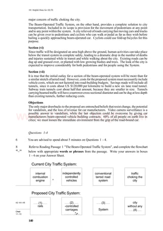101 Helpful Hints for 1ELTS
major concern of traffic choking the city.
The Beam-Operated Traffic System, on the other hand, provides a complete solution to city
transportation. Included in its scope is provision for the movement ofpedestrians at any point
and to any point withinthe system. A city relieved ofroads carrying fast moving cars and trucks
can be given over to pedestrians and cyclists who can walk or pedal as far as they wish before
hailing a quickly approaching beam-operated car. Cyclists could use fold-up bicycles for this
purpose.
Section (vi)
Since traffic will be designated an area high above the ground, human activities can take place
below the transit system in complete safety, leading to a dramatic drop in the number of deaths
and injuries sustained while in transit and while walking about the city. Existing roads can be
dug up and grassed over, or planted with low growing bushes and trees. The look of the city is
expected to improve considerably for both pedestrians and for people using the System.
Section (vii)
It is true that the initial outlay for a section of the beam-operated system will be more than for
a similar stretch oftarredroad. However, costs fortheproposed systemmustnecessarilyinclude
vehicle costs, which are not factored into road-building budgets. Savings made will include all
tunnels, since it costs about US $120,000 per kilometre to build a new six lane road tunnel.
Subway train tunnels cost about half that amount, because they are smaller in size. Tunnels
carryingbeamedtraffic willhave anarrowercross-sectional diameterandcan be dug atless depth
than existing tunnels, further reducing costs.
Objections
The only majordrawbacks to the proposal are entrenched beliefs that resist change, thepotential
for vandalism, and the loss of revenue for car manufacturers. Video camera surveillance is a
possible answer to vandalism, while the last objection could be overcome by giving car
manufacturers beam-operated vehicle building contracts. 60% of all people on earth live in
cities; we must loosen the immediate environment from the grip of the road-bound car.
Questions 1-4
6 You are advised to spend about 5 minutes on Questions 1 - 4.
8 Refer to Reading Passage 1 "The Beam-Operated Traffic System", and complete the flowchart
40
~44
below with appropriate words or phrases from the passage. Write your answers in boxes
1 - 4 on your Answer Sheet.
Current City Traffic System:
internal
combustion
engine *
independently
controlled
vehicles
conventional
tarred road
system
Proposed City Traffic System:
42-44-49
Check
11-15
(1)
rails
(2)
-controlled
carriages
.*..,».
(3)
System
traffic
choking the
city
city
without any
(4)
140
www.IELTS4U.blogfa.com
 