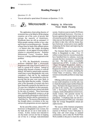101 Helpful Hints for IELTS
Reading Passage 2
Questions 13 - 26
You are advised to spend about 20 minutes on Questions 13-26.
6
38-44
54-56-57
Microcredit - Helping to Alleviate
Third World Poverty
The application of prevailing theories of
economics has so far failed to lift developing
countries out of the cycle of poverty that
entraps the majority of inhabitants.
Worldwide there are still an estimated 1.3
billion people earning a dollar or less a day
and living in excruciating poverty. Decades
ofhuge loans by banks from affluent nations
- at interest rates that cripple developing
economies - do not appear to be providing a
solution to entrenched poverty. Professor
Muhammad Yunus' Grameen Bank,
however, is taking adifferentapproachtothe
problem.
In 1976, the Bangladeshi economics
professor embarked upon a microcredit
programmewithaloanofjust62cents(U.S.)
each to a group of 42 workers. Instead of
loaning large amounts of money to well-off
debtors, the bank he started made extremely
small loans to poor Bangladeshis who were
considered a bad risk by the traditional
banking system. He astoundedhis critics by
proving that the poor were more likely to
repay their debts than the wealthy. Virtually
none of the thousands of women who have
been financially assisted by the bankforover
20 years have defaulted on their payments.
Yet all are expected to pay interest and abide
by the rules of contract. These borrowings
have enabled Bangladeshi women to set up
numerous small-scaleprojects whichdirectly
benefit their families andthe communities in
whichtheylive. Thesuccessoftheexperiment
has brought about a revolution in the way
anti-povertyprogrammes are now organised.
By the end ofthe century, almost 95% of
borrowers in Bangladesh were women, but
the bank did not set out to lend mainly to
women. At first, women were reluctant to
use the bank's services for fear of stepping
out of line in a strongly male-dominated
society. Ittooksixyearstoreacha50-50ratio
ofmale and female borrowers. Over time, it
became apparent that improving the income
ofwomenhas positive effectsthatare lacking
when men are the beneficiaries. While men
are likely to take risks with the money they
have borrowed, women prove more capable
of planning for the future and improving the
family situation.
The Grameen Bank has loaned over $2
billion in Bangladesh to date. Over 3.5
million women from low incomehouseholds
have benefited from its schemes, receiving
amounts that have increased to around $160
per loan. The bank claims a remarkable
repayment rate of 98%. It works in 36,000
villages throughout Bangladesh, employs a
staff of over 12,000, and has provided the
blueprint for similar microcreditprogrammes
working in over 56 countries, including the
United States of America, where poverty
remainsanintractableprobleminmanylarge
cities.
Offering credittopoverty-strickenwomen
to start small enterprises is not the only way
in which thebankhasimproved theirfinancial
status. Thebankisthelargestinternetservice
provider in the country, and, in partnership
with a Norwegian telecommunications
company,lendscellularphonestoborrowers,
mostly women, who generate income by
selling telephone services to the rural
population. A telephone lady can earn $2 a
daywhichamountsto$700ayear-morethan
triple the average Bangladeshi annual per
capita income.
The success ofthe Grameen programme
continues to confound the experts. Their
reaction to Professor Yunus' bold plans to
bring solar and wind energy to isolated
communities, and to make the World Wide
Web available to the poor is much the same
142
www.IELTS4U.blogfa.com
 