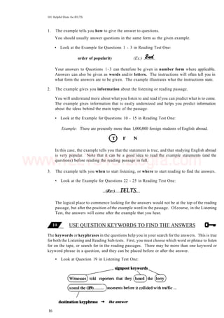 101 Helpful Hints for IELTS
1. The example tells you how to give the answer to questions.
You should usually answer questions in the same form as the given example.
• Look at the Example for Questions 1 - 3 in Reading Test One:
order of popularity (Ex:)
Your answers to Questions 1-3 can therefore be given in number form where applicable.
Answers can also be given as words and/or letters. The instructions will often tell you in
what form the answers are to be given. The example illustrates what the instructions state.
2. The example gives you information about the listening or reading passage.
You will understand more about what you listen to and read if you can predict what is to come.
The example gives information that is easily understood and helps you predict information
about the ideas behind the main topic of the passage.
• Look at the Example for Questions 10 - 15 in Reading Test One:
Example: There are presently more than 1,000,000 foreign students of English abroad.
In this case, the example tells you that the statement is true, and that studying English abroad
is very popular. Note that it can be a good idea to read the example statements (and the
questions) before reading the reading passage in full.
3. The example tells you when to start listening, or where to start reading to find the answers.
• Look at the Example for Questions 22 - 25 in Reading Test One:
The logical place to commence looking for the answers would not be at the top of the reading
passage, but after the position of the example word in the passage. Of course, in the Listening
Test, the answers will come after the example that you hear.
USE QUESTION KEYWORDS TO FIND THE ANSWERS
The keywords or keyphrases in the questions help you in your search for the answers. This is true
for both the Listening and Reading Sub-tests. First, you must choose which word or phrase to listen
for on the tape, or search for in the reading passages. There may be more than one keyword or
keyword phrase in a question, and they can be placed before or after the answer.
• Look at Question 19 in Listening Test One:
16
www.IELTS4U.blogfa.com
 