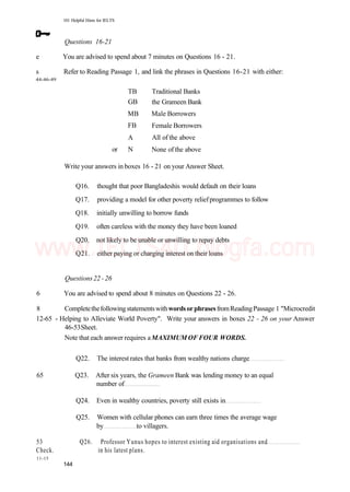 101 Helpful Hints for IELTS
Questions 16-21
e You are advised to spend about 7 minutes on Questions 16 - 21.
s Refer to Reading Passage 1, and link the phrases in Questions 16-21 with either:
44-46-49
TB
GB
MB
FB
A
or N
Traditional Banks
the Grameen Bank
Male Borrowers
Female Borrowers
All of the above
None of the above
Write your answers in boxes 16 - 21 on your Answer Sheet.
Q16. thought that poor Bangladeshis would default on their loans
Q17. providing a model for other poverty reliefprogrammes to follow
Q18. initially unwilling to borrow funds
Q19. often careless with the money they have been loaned
Q20. not likely to be unable or unwilling to repay debts
Q21. either paying or charging interest on their loans
Questions22 -26
6 You are advised to spend about 8 minutes on Questions 22 - 26.
8 CompletethefollowingstatementswithwordsorphrasesfromReadingPassage 1 "Microcredit
12-65 - Helping to Alleviate World Poverty". Write your answers in boxes 22 - 26 on your Answer
46-53Sheet.
Note that each answer requires aMAXIMUM OF FOUR WORDS.
Q22. The interest rates that banks from wealthy nations charge
65 Q23. After six years, the Grameen Bank was lending money to an equal
number of
Q24. Even in wealthy countries, poverty still exists in
Q25. Women with cellular phones can earn three times the average wage
by to villagers.
53 Q26. Professor Yunus hopes to interest existing aid organisations and
Check. in his latest plans.
11-15
144
www.IELTS4U.blogfa.com
 