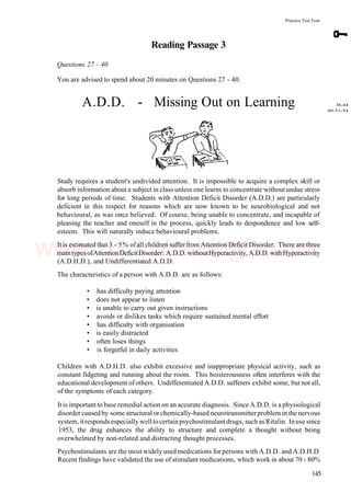 Practice Test Four
Reading Passage 3
Questions 27 - 40
You are advised to spend about 20 minutes on Questions 27 - 40.
A.D.D. - Missing Out on Learning
Study requires a student's undivided attention. It is impossible to acquire a complex skill or
absorb information about a subject in class unless one learns to concentrate withoutundue stress
for long periods of time. Students with Attention Deficit Disorder (A.D.D.) are particularly
deficient in this respect for reasons which are now known to be neurobiological and not
behavioural, as was once believed. Of course, being unable to concentrate, and incapable of
pleasing the teacher and oneself in the process, quickly leads to despondence and low self-
esteem. This will naturally induce behavioural problems.
It is estimated that 3 - 5% ofall children suffer from Attention Deficit Disorder. There are three
maintypes ofAttentionDeficitDisorder: A.D.D. withoutHyperactivity, A.D.D. withHyperactivity
(A.D.H.D.), and Undifferentiated A.D.D.
The characteristics of a person with A.D.D. are as follows:
• has difficulty paying attention
• does not appear to listen
• is unable to carry out given instructions
• avoids or dislikes tasks which require sustained mental effort
• has difficulty with organisation
• is easily distracted
• often loses things
• is forgetful in daily activities
Children with A.D.H.D. also exhibit excessive and inappropriate physical activity, such as
constant fidgeting and running about the room. This boisterousness often interferes with the
educational development of others. Undifferentiated A.D.D. sufferers exhibit some, but not all,
of the symptoms of each category.
It is important to base remedial action on an accurate diagnosis. Since A.D.D. is a physiological
disorder caused by some structural or chemically-based neurotransmitterproblem in the nervous
system, itresponds especially welltocertainpsychostimulantdrugs, such as Ritalin. Inuse since
1953, the drug enhances the ability to structure and complete a thought without being
overwhelmed by non-related and distracting thought processes.
Psychostimulants are the most widely used medications forpersons with A.D.D. and A.D.H.D.
Recent findings have validated the use of stimulant medications, which work in about 70 - 80%
145
38-44
40-51-54
www.IELTS4U.blogfa.com
 
