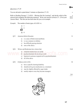 Practice Test Four
Questions 27-29
You are advised to spend about 5 minutes on Questions 27-29.
Refer to Reading Passage 3 "A.D.D. - Missing Out On Learning", and decide which of the
answers best completes the following sentences. Write your answers in boxes 27 - 29 on your
Answer Sheet. The first one has been done for you as an example.
Example: The number of main types of A.D.D. is:
a) 1
b) 2
03
d) 4
Q27. Attention Deficit Disorder: 31
a) is a cause of behavioural problems
b) is very common in children
c) has difficulty paying attention
d) none of the above
Q28. Wilens and Biederman have shown that: 31-44
a) stimulant medications are useful
b) psychostimulants do not always work
c) hyperactive persons respond well to psychostimulants
d) all of the above
Q29. Children with A.D.D.: 54
a) have a specific learning disability
b) should not be given medication as a treatment
c) may be slightly affected by sugar intake
d) usually improve once they become teenagers
Check:
11-15
147
6
8
30-33
43-44
9
www.IELTS4U.blogfa.com
 