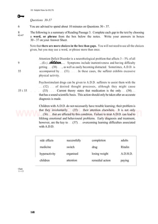 101 Helpful Hints for IELTS
Questions 30-37
6 You are advised to spend about 10 minutes on Questions 30 - 37.
8 The following is a summary ofReading Passage 3. Complete each gap in the text by choosing
43-47
30 - 37 on your Answer Sheet.
a word, or phrase from the box below the notes. Write your answers in boxes
Note that there are more choices in the box than gaps. You will not need to use all the choices
given, but you may use a word, or phrase more than once.
Attention Deficit Disorder is a neurobiological problem that affects 3 - 5% of all
9 ...(Ex:). .... Symptoms include inattentiveness and having difficulty
getting (30) , as well as easily becoming distracted. Sometimes, A.D.D. is
55 accompanied by (31) In these cases, the sufferer exhibits excessive
physical activity.
Psychostimulant drugs can be given to A.D.D. sufferers to assist them with the
(32) of desired thought processes, although they might cause
55 i 55 (33) Current theory states that medication is the only (34)
thathas a sound scientific basis. This action shouldonlybetaken after an accurate
diagnosis is made.
Children with A.D.D. do not necessarily have trouble learning; their problem is
that they involuntarily (35) their attention elsewhere. It is not only
(36) that are affected by this condition. Failure to treat A.D.D. can lead to
lifelong emotional and behavioural problems. Early diagnosis and treatment,
however, are the key to (37) overcoming learning difficulties associated
with A.D.D.
Check
11-15
side effects
medicine
hyperactivity
children
successfully
switch
organised
attention
completion
drug
losing weight
remedial action
adults
Ritalin
A.D.H.D.
paying
148
www.IELTS4U.blogfa.com
 