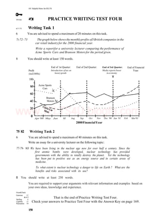 101 Helpful Hints for IELTS
59-66 PRACTICE WRITING TEST FOUR
67-75 Writing Task 1
6 You are advised to spend a maximum of 20 minutes on this task.
7i-72- 73 Thegraph below shows the monthlyprofits of3British companies in the
car retail industryfor the 2000 financial year.
Write a reportfor a university lecturer comparing the performance of
Acme Sports Cars and Branson Motorsfor the period given.
8 You should write at least 150 words.
Profit
(in£1000s)
100-
End of 1st Quarter:
Introduction oftax on
luxurygoods
End of 2nd Quarter:
0
End of 3rd Quarter:
Media reports boost
ineconomy
T
End of Financial
Year:
Apr '00 May Jun Ml Aug Sep Oct Nov Dec '00 Jan '01 Feb Mar'01
2000FinancialYear
75 82 Writing Task 2
6 You are advised to spend a maximum of 40 minutes on this task.
Write an essay for a university lecturer on the following topic:
77-79- 9O We have been living in the nuclear age now for over half a century. Since the
first atomic bombs were developed, nuclear technology has provided
governments with the ability to totally destroy the planet. Yet the technology
has been put to positive use as an energy source and in certain areas of
medicine.
To what extent is nuclear technology a danger to life on Earth ? What are the
benefits and risks associated with its use?
8 You should write at least 250 words.
You are required to support your arguments with relevant information and examples based on
your own ideas, knowledge and experience.
OverallCheck:
Grammar 12
&65
Spelling: 4
Legibility: 15
Punctuation: 59
That is the end of Practice Writing Test Four.
Check your answers to Practice Test Four with the Answer Key on page 169.
150
Acme Sports
Cars
Branson
Motors
www.IELTS4U.blogfa.com
 