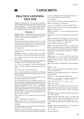 Appendix 2
TAPESCRIPTS
PRACTICE LISTENING
TEST ONE
Narrator: Listening Test One. This is a practice listening test
which resembles the International English Language Testing
System Listening Test. The test consists of four sections.
Answer the questions as you listen to the recording. Note that
the recording is played once only. Please turn to Section 1.
Section 1
Narrator: Section 1. George and Lisa are overseas students
studying in Britain. They are returning home for the summer
holidays. Look at the Example and Questions 1 to 4.
(10 second pause)
For each of the questions four pictures are given. Decide
which picture is the best match with what you hear on the tape,
and circle the letter under that picture. First, you have some
time to look more carefully at Questions 1 to 4.
(10 second pause)
Now listen to the following conversations, and answer
Questions 1 to 4.
Taxi Driver: That'll be £23. Right. There's your change.
Have a nice trip. Oh, I'll just get your bags out of the boot.
Lisa: Thank you very much. Now, George, let's find the
check-in desk.
George: Yes, but with all the changes they have made here at
the airport, I'm not sure where the check-in desk is.
Lisa: Iknow. It's strangeisn'tit? Why don'tweaskforhelp?
George: Good idea. What about that man sitting down over
there?
Lisa: Which one? The one with the hat on?
George: But what about the man with the blue uniform and
the cap sitting on the trolley? He's bound to know. He looks
like he works here.
Lisa: OK, I'll ask him. Excuse me, could you tell me where
the check-in desk for FrancAir is please?
Man: Oh, let me think. I haven't worked here very long. The
best way to getthere wouldbe to turn left attheendhere, where
the cafe" is, and then go straight ahead until you're opposite the
departure gates entrance ... no, no ... sorry ... um, it might be
quicker to turn right as soon as you get past the cafe, and keep
going along the corridor until you come to the sliding doors at
theend. On the left. Yep ...that'sit. All the check-in counters
are in a hall there. I'm pretty sure FrancAir is directly to your
left as you walk in the hall.
Lisa: Thanks a lot. So, it's left past the cafe", and then right
opposite ...
Man: ... the bookshop. You can't miss it.
George: Come on then, Lisa. We don't want to be late, and
I want some time to get a cup of coffee and look around the
bookshop.
Lisa: OK, George, but I want to go and wash my hands first.
I'll meet you at the check-in desk.
Narrator: George now speaks to the clerk at the check-in
counter. Listen to the conversation, and fill in the information
on the Excess Baggage form in the spaces numbered 5 to 13.
First, you have some time to look at the form.
(10 second pause)
Now listen to the conversation, and answer Questions 5 to 13.
Clerk: Good morning. Can I help you?
George: Yes. I would like to check in for flight FA-492.
Clerk: Very good. Can I have your ticket andpassport please?
George: Yes, here you are.
Clerk: OK. Thanks... er... ifyou couldjust put your suitcase
on the scales ...
George: Oh, I also have this extra box that I want to take as
well.
Clerk: OK. Well, that's extra luggage, so I'11 have to get you
to fill outanExcess BaggageDeclarationCertificate. It'11cost
extra, I'm afraid. Let's see ... er ... £40 exactly.
George: Oh well, what's the form for?
Clerk: It's just a form you have to fill out, so if there are any
problems, we'll know where you are and how to contact you.
So, ifyou can give me a few details, I'll key in the information.
OK then. Now, your passport says your name is... Lavilliers.
Is that right?
George: Yes. George Lavilliers.
Clerk: George ... er ... L-A-V-I-L-L-I-E-R-S. Good. Now,
nationality: French. No, wait a minute. It's a Swiss passport.
George: Well, yes, I live in France, but I was born in
Switzerland.
Clerk: Swiss. Verygood. Flightnumber: FA-492. Destination
is ...
George: ... Paris.
Clerk: Are you connecting with any other flight in Paris, or
will you be staying there?
George: NoJ'mspendingmyholidayinParis. WelLSevres,
just outside Paris.
Clerk: OK, so what's the phone number there?
George: Um... let me think... the country code for France is
... er ... 33, and the number is ... 1 - 9 8 6 1 - 4 5 3 7.
Clerk: Right. So that's ... 3 3 1 - 9 8 6 1 - 4 5 3 7.
George: Yes, that's it.
Clerk: And can you tell me briefly what you have in the box?
George: Well, there are somebooks,justuniversity textbooks
from last term, some clothes, and ... oh yeah, my computer
disks.
Clerk: OK. Thank you. And what would be the approximate
value of the contents?
George: Oh, quite a bit actually. About... yes, about £150.
Clerk: That's all. There's your receipt for the box, your
passport and ticket, and here's your boarding pass. Gate 7.
You can board the plane in about 35 minutes. Have a nice
flight.
Narrator: That is the end of Section 1. You now have 30
seconds to check your answers to Section 1.
(30 second pause)
Now turn to Section 2.
153
www.IELTS4U.blogfa.com
 