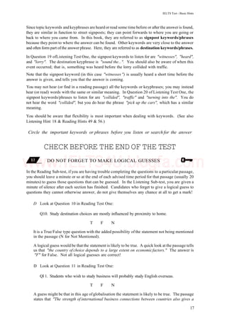 IELTS Test - Basic Hints
Since topic keywords and keyphrases are heard or read some time before or after the answer is found,
they are similar in function to street signposts; they can point forwards to where you are going or
back to where you came from. In this book, they are referred to as signpost keywords/phrases
because they point to where the answer can be found. Other keywords are very close to the answer
and often form part ofthe answer phrase. Here, they are referred to as destination keywords/phrases.
In Question 19 ofListening Test One, the signpost keywords to listen for are "witnesses", "heard",
and "lorry". The destination keyphrase is "sound the...". You should also be aware of when this
event occurred; that is, something was heard before the lorry collided with traffic.
Note that the signpost keyword (in this case "witnesses ") is usually heard a short time before the
answer is given, and tells you that the answer is coming.
You may not hear (or find in a reading passage) all the keywords or keyphrases; you may instead
hear (or read) words with the same or similar meaning. In Question 20 of Listening Test One, the
signpost keywords/phrases to listen for are "collided", "traffic" and "turning into the". You do
not hear the word "collided", but you do hear the phrase "pick up the cars", which has a similar
meaning.
You should be aware that flexibility is most important when dealing with keywords. (See also
Listening Hint 18 & Reading Hints 49 & 56.)
Circle the important keywords or phrases before you listen or search for the answer
CHECKBEFORE THE END OF THE TEST
DO NOT FORGET TO MAKE LOGICAL GUESSES
In the Reading Sub-test, if you are having trouble completing the questions to a particular passage,
you should leave a minute or so at the end of each advised time period for that passage (usually 20
minutes) to guess those questions that can be guessed. In the Listening Sub-test, you are given a
minute of silence after each section has finished. Candidates who forget to give a logical guess to
questions they cannot otherwise answer, do not give themselves any chance at all to get a mark!
D Look at Question 10 in Reading Test One:
Q10. Study destination choices are mostly influenced by proximity to home.
T F N
It is a True/False type question with the added possibility of the statement not being mentioned
in the passage (N for Not Mentioned).
A logical guess would be that the statement is likely to be true. A quick look at the passage tells
us that "the country of choice depends to a large extent on economicfactors." The answer is
"F" for False. Not all logical guesses are correct!
D Look at Question 11 in Reading Test One:
Ql 1. Students who wish to study business will probably study English overseas.
T F N
A guess might be that in this age ofglobalisation the statement is likely to be true. The passage
states that "The strength of international business connections between countries also gives a
17
www.IELTS4U.blogfa.com
 