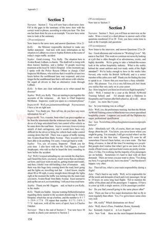 Appendix 2
Section 2
Narrator. Section 2 You will now hear a short news item
Fill in the gaps in the summary of the news item with the
correct word or phrase, according to what you hear The first
one has been done foryou as an example You now have some
time to look at the summary
(20 secondpause)
Now listen to the news item, and answer Questions 14 to 21
Kelly: the Minister responsible declined to make any
further statement And now with more information on the
situation in Lidham wecross to Sophie Roberts atthe sceneof
today's major traffic accident
Sophie: Good evening Yes, Kelly The situation here in
Avalon Road, Lidham, is chaotic The death toll is rising with
three known fatalities, and a further 14 people receiving
treatment at the local St John's Hospital A few moments ago
I spoke with the Police Rescue Officer in charge, Chief
Inspector McManus, who toldme that it wouldbe at leasttwo
hours before the northbound lane was reopened, and even
longerforthe southboundlanethatis still strewn withvehicles
He urged all drivers to find an alternative route through
Lidham
Kelly: Is there any clear indication as to what caused the
disaster'
Sophie: Well, yes, Kelly They are startingtoputtogetherthe
accounts of the witnesses ah, here is Chief Inspector
McManus Inspector, could you spare us a moment please''
InspectorM: Well,yes,justamomentthough Asyoucansee
I have a lot on right now
Sophie: Yes, thank you Now tell me, do you have any more
information for us1
?
InspectorM: Yes, it seems, from what I can piece together so
far from the statements that the witnesses have made, that the
dnver ofa large articulated lorry lost control ofhis vehicle as
he came down the road there Asyou reaware.itisaverysteep
stretch of dual carriageway, and it would have been very
difficult for the driver to bring his vehicle back under control
coming down that hill There was a queue of traffic turning
into Avalon Road from Batty Avenue They wouldn't have
been able to do anything I'm sorry, I must get back to work
Sophie- Yes, yes of course, Inspector Thank you for
your time I also have with me Mr Ted Higgms, a local
shopkeeper, who told us that he heard the lorry sounding its
horn before the accident
Ted: Well, I wasjustunloadingmy vanoutsidethe shophere,
and Iheard this horn, you know, much worsethan an ordinary
carhorn, and itjust went on and on, getting louder and louder,
and then, I think I was still holding a box of tomatoes and,
there was this huge lorry coming down the road, horn going
and the lights on, travelling real fast I don't know, maybe
about 80 or 90 mph, it came straight down through the lights
right at the moment the traffic was turning into the main road,
you know, Avalon Road from Batty Avenue Itjust seemed to
pickupthecarsasit,asitwentalong 1tellyouitwasarealmess
Sophie. Thank you Mr Higgms and, so backto you Kelly,
in the studio
Kelly: Thankyou Sophie Anyone wantingfiirthennformation
regarding those injured in the accident should ring St John's
Hospital, which has set up a hotline, and the number is 0 1 7
1 - 3 8 9 - 1 7 7 8 I'll repeat that number 0 1 7 1 - 3 8 9 - 1
7 7 8 And now, with all the news of sport, here is Charles
Oakden
Narrator: That is the end of Section 2 You now have 30
seconds to check your answers to Section 2
(30 secondpause)
Now turn to Section 3
Section 3
Narrator: Section 3 Next, you will hear an interview on the
radio Wnte a word or a short phrase to answer each of the
questions numbered 22 to 28 First, you have some time to
look at the Example and questions
(10 secondpause)
Now listen to the interview, and answer Questions 22 to 28
Sue: Good afternoon and welcome to "Working Lives" My
nameis SueHolt This weekwecontinueourseriesbylooking
at a job that is often thought of as adventurous, exotic, and
highly desirable We're going to take a behind-the-scenes
look at the airline hospitality industry What is the reality
behind the smart uniform and ever ready smile of the flight
attendant1
? We're lucky enough to have in the studio Juke
Nevard, who works for British AirWorld, and is a senior
memberofthe cabin crew staff Thank you for finding the time
to speak to us I know that you must have a busy schedule
Julie: My pleasure Yes, it is a very full-timejob, but I think
you realise that very early on in your career
Sue: How long haveyoubeeninvolvedinin-flighthospitality1
'
Julie: Well, I trained for a year at the British AirWorld
Training School, and I'd already taken a Diploma in
Hospitalityand Tourism afterHeftschoolso, al2in all, about
5 years no, more like 6 years
Sue: So your training was at college''
Julie: Well, yes, thepreliminary training, butthenthe British
AirWorldTrainingcourseinManchesterwasamorespecialised
hospitality course I suppose you could call the Diploma my
major professional qualification
Sue: Isee Nowtellme,isthejobasglamorousasmostpeople
believe''
Julie: Absolutely not' Oh, of course, there are many good
things about the job You know, you never know where you
mightbe going Forexample, I still get excited when I seethe
new roster for the first time Knowing I'll soon be off
somewhere I haven't been before, on a new route The best
thing, ofcourse, is that all the time I'm meeting new people
But people don't realise that what I get to see most of is the
inside ofhotelrooms, andmosthotel rooms arepretty similar
Also, it'slike, I'm working,butthe majority ofmypassengers
are on holiday Sometimes it's hard to deal with all their
demands There are times youjust want to shout, "I'm doing
mybest,I'vegotajobtodo, leave mealone1
", butthatdoesn't
happen very often
Sue: Then tell me, what is your main responsibility during a
flight?
Julie: That's hard to say really Well, we're responsible for
all the needs and demands ofeach and every passenger, for up
to 10 hours on some long haul flights Not to mention the
safety of the plane and all the passengers I suppose, ifI have
to come up with a single answer, it'd be passenger comfort
Sue: Do you find yourself going to the same places often"'
Julie: There are four or five major destinations that we fly to
moreregularly than others Yes, I've gotto know some cities
very well
Sue: Oh, really9
Which destinations are those7
Julie: Well, there's Pans, Frankfurt, Rome, Kennedy
Sue: Kennedy Airport in in Los Angeles9
Julie: New York these are the most frequent destinations
154
www.IELTS4U.blogfa.com
 