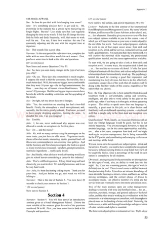 Appendix 2
with British AirWorld.
Sue: So how do you deal with the changing time zones?
Julie: It's something you just have to get used to. Oh,
everybody in the industry has a special tip to beat jet lag on
longer flights. But me? Ijust make sure that I am regularly
changing the time on my watch. I find that ifI change the time
little by little and fairly frequently, well, that seems to work
well for me. You see, I have two watches: the one I'm
constantly adjusting and the one with the original time at
departure.
Sue: That sounds like a good idea.
Narrator: In the next part ofthe radio interview, complete the
table with no more than three words for each answer. First,
you have some time to look at the table and questions.
(10 second pause)
Now listen and answer Questions 29 to 33.
Sue: So, have you seen many changes in the type of services
you offer?
Julie: Oh, yes. These days the competition is much tougher.
I suppose the result is that the consumer, the traveller, has a
muchbetterdeal. Well, the seats arebigger, morecomfortable
than they were 10 years ago - the in-flight entertainment, the
films ... now they are all recent release blockbusters. They
weren't lOyearsago. Butthe two biggest improvements have
been to do with the smoking restrictions and the upgrading of
the meals.
Sue: Oh right, tell me about these two changes.
Julie: Yes, the restriction on smoking has had a two-fold
benefit. Firstly, the atmosphere is much more pleasant, and,
secondly, the fire risk is greatly reduced. You know, we used
to have people dropping cigarettes, burning the seats. A
dreadful fire risk. Can you imagine?
Sue: Terrible.
Julie: I, for one, never understood why anyone was ever
allowed to smoke on aeroplanes in the first place.
Sue: Um ... and the meals?
Julie: Ah, with so many carriers vying for passengers on the
same route, you just have to offer more. Vegetarian meals,
choice oftwohot meals, interesting, exotic, gourmetfood - all
this is now commonplace in our economy class galleys. And
for the business and first-class passengers, the food is as good
as in any world-class restaurant - top chefs, greatpresentation,
nutritious ingredients ... really quite lovely.
Sue: And finally, what advice orwords ofwarning would you
give to school leavers considering a career in this industry?
Julie: That's a difficult question. I'd say think long and hard
about why you want to do it. It's not all glamorous, and it can
be very hard work.
Sue: Julie, it's been fascinating talking to you. Thank you for
your time. And just before we go, next week we will be
talkingto ...
Narrator: That is the end of Section 3. You now have 30
seconds to check your answers to Section 3.
' (30 second pause)
Now turn to Section 4.
Section 4
Narrator: Section 4. You will hear part of an introductory
seminar given at a Hotel Management School. Choose the
most suitable of the answers given for each of the questions
numbered 34 to 40. First, you have some time to look at the
Example and questions.
(10 second pause)
Now listen to the lecture, and answer Questions 34 to 40.
Lecturer: Welcome to the first seminar of the International
Hotel HospitalityandManagementCourse. Myname's Garth
Walters, andl'mone ofthe CareerAdvisors.at the school, and,
er... this afternoon, I intendto give you an overview ofthe four
core subject options available to you in this course - one of
which you will need to choose as your core or main subject by
the end ofthe first week. Each core subject prepares students
for work in one of four major career areas: front desk and
reception work, drink and bar service, restaurant service, and
lastly, guestrelations. Foreach area thatI have mentioned, we
will explore the personal skills required, the professional
qualifications needed, and the career opportunities available.
To start with, we are going to take a look at front desk and
reception work. In some ways, the reception desk is both the
... er... face and the nerve centre ofa hotel. It's the first point
ofphysical contact with the client, and a close and professional
relationship shouldbeimmediately struckup. Thepsychology
behind the need for creating a good first impression and
maintaining it is fairly obvious, but how to do this effectively
constitutes a major slice of the work that all students will be
doing in the first few weeks of this course, regardless of the
option that you choose.
Now, the type ofperson who is best suited for front desk and
reception work is self-confident, caring and sensitive,
intelligent, and also able to work calmly in the glare of the
publiceye, whenit's asbusy as itoftengets, withoutappearing
to panic. The ability to speak more than one language is,
naturally, a great asset in this job, as is clear diction and
familiarity with switchboard operating systems - a technical
skill that is taught only in the front desk and reception core
option.
Qualifications? Well, ideally, an Associate Diploma with at
least one foreign language would be good, but this is not
strictly necessary. You are encouraged, however, to take up
another language. As for the career opportunities available,
um ... after a few years, competent front desk staff can begin
working in reception management, that is, being responsible
forthe VIP guests, and coordinating and arranging conferences
and meetings at the hotel.
We now move on to the second core subject option - drink and
barservice. Usually, you needto have completed arecognised
bar course to begin serving drinks in a top hotel, but yeu'll all
be taught the basics, since a percentage of the work in each
option is compulsory for all students.
Obviously, an outgoing andlivelypersonality areprerequisites
for this type of work, also, an ability to work late into the
night. So, if you are a morning person, this type of work is
definitely not for you! There is much more to skilled bar work
thanjust serving drinks. It involves an intimate knowledge of
mostalcoholicbeverages, mixers, wines, andbeers, as well as
mixing techniques, and the correct choice of drinks to
accompany meals. An effective member of a drink and bar
serviceteamcan eventuallymoveintomore specialisedareas.
Two of the main avenues open are cellar management:
dealing exclusively with wine and fortified wines... the, er...
selection, purchase, storage, and general upkeep of the hotel
cellar, and the other area is working in co-ordination with fine
restaurants as awine managerorconsultant, with the emphasis
placed more on the bonding ofwine with food. Naturally, for
bothcareers, awide andthorough knowledge andappreciation
of wine varieties and styles is essential.
Thethirdcore subjectoptionisrestaurantservice. Well, alove
155
www.IELTS4U.blogfa.com
 