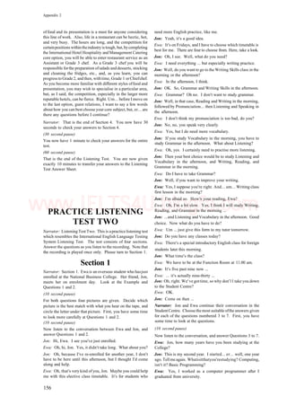 Appendix 2
of food and its presentation is a must for anyone considering
this line of work. Also, life in a restaurant can be hectic, hot,
and very busy. The hours are long, and the competition for
certainpositions withintheindustryis tough, but, bycompleting
the International Hotel Hospitality and Management Catering
core option, you will be able to enter restaurant service as an
Assistant or Grade 3 chef. As a Grade 3 chef you will be
responsible forthe preparation ofsalads and desserts, stocking
and cleaning the fridges, etc., and, as you learn, you can
progress to Grade 2, and then, withtime, Grade 1 orChiefchef.
As you become more familiar with different styles offood and
presentation, you may wish to specialise in a particular area,
but, as I said, the competition, especially in the larger more
reputable hotels, can be fierce. Right. Um... before I move on
to the last option, guest relations, I want to say a few words
about how you can best choose your core subject, but, er... are
there any questions before I continue?
Narrator: That is the end of Section 4. You now have 30
seconds to check your answers to Section 4.
(30 second pause)
You now have 1 minute to check your answers for the entire
test.
(60 second pause)
That is the end of the Listening Test. You are now given
exactly 10 minutes to transfer your answers to the Listening
Test Answer Sheet.
PRACTICE LISTENING
TEST TWO
Narrator: Listening Test Two. This is apractice listening test
which resembles the International English Language Testing
System Listening Test. The test consists of four sections.
Answer the questions as you listen to the recording. Note that
the recording is played once only. Please turn to Section 1.
Section 1
Narrator: Section 1. Ewa is an overseas student who hasjust
enrolled at the National Business College. Her friend, Jon,
meets her on enrolment day. Look at the Example and
Questions 1 and 2.
(10 second pause)
For both questions four pictures are given. Decide which
picture is the best match with what you hear on the tape, and
circle the letter under that picture. First, you have some time
to look more carefully at Questions 1 and 2.
(10 second pause)
Now listen to the conversation between Ewa and Jon, and
answer Questions 1 and 2.
Jon: Hi, Ewa. I see you've just enrolled.
Ewa: Oh, hi, Jon. Yes, it didn't take long. What about you?
Jon: Oh, because I've re-enrolled for another year, I don't
have to be here until this afternoon, but I thought I'd come
along and help.
Ewa: Oh, that's very kind ofyou, Jon. Maybe you could help
me with this elective class timetable. It's for students who
need more English practice, like me.
Jon: Yeah, it's a good idea.
Ewa: It's on Fridays, and I have to choose which timetable is
best for me. There are four to choose from. Here, take a look.
Jon: Oh, I see. Well, what do you need?
Ewa: I need everything ... but especially writing practice.
Jon: Well, do you want to go to the Writing Skills class in the
morning or the afternoon?
Ewa: In the afternoon, I think.
Jon: OK. So, Grammar and Writing Skills in the afternoon.
Ewa: Grammar? Oh no. I don't want to study grammar.
Jon: Well, in that case, Reading and Writing in the morning,
followed by Pronunciation... then Listening and Speaking in
the afternoon.
Ewa: I don't think my pronunciation is too bad, do you?
Jon: No, no, you speak very clearly.
Ewa: Yes, but I do need more vocabulary.
Jon: If you study Vocabulary in the morning, you have to
study Grammar in the afternoon. What about Listening?
Ewa: Oh, yes. I certainly need to practise more listening.
Jon: Then your best choice would be to study Listening and
Vocabulary in the afternoon, and Writing, Reading, and
Grammar in the morning.
Ewa: Do I have to take Grammar?
Jon: Well, if you want to improve your writing.
Ewa: Yes, I suppose you're right. And... um... Writing class
first lesson in the morning?
Jon: I'm afraid so. How's your reading, Ewa?
Ewa: Oh, I'm a bit slow. Yes, I think I will study Writing,
Reading, and Grammar in the morning ...
Jon: ...and Listening and Vocabulary in the afternoon. Good
choice. Now what do you have to do?
Ewa: Um ... just give this form to my tutor tomorrow.
Jon: Do you have any classes today?
Ewa: There's a special introductory English class for foreign
students later this morning.
Jon: What time's the class?
Ewa: We have to be at the Function Room at 11.00 am.
Jon: It's five past nine now ...
Ewa: ... it's actually nine-thirty ...
Jon: Oh, right. We've gottime, so why don'11 take you down
to the Student Centre?
Ewa: OK.
Jon: Come on then ...
Narrator: Jon and Ewa continue their conversation in the
StudentCentre. Choosethemost suitable ofthe answers given
for each of the questions numbered 3 to 7. First, you have
some time to look at the questions.
(10 second pause)
Now listen to the conversation, and answer Questions 3 to 7.
Ewa: Jon, how many years have you been studying at the
College?
Jon: This is my second year. I started... er... well, one year
ago. Tellme again. Whatisitthatyou'restudying? Computing,
isn't it? Basic Programming?
Ewa: Yes, I worked as a computer programmer after I
graduated from university.
156
www.IELTS4U.blogfa.com
 