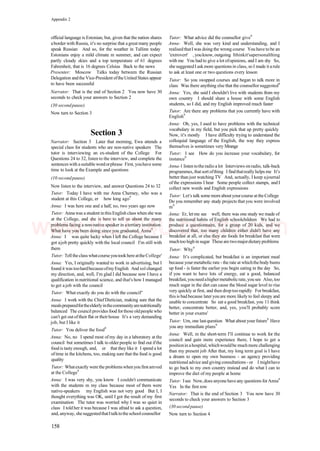 Appendix 2
official language is Estonian, but, given that the nation shares
aborder with Russia, it's no surprise that a great many people
speak Russian And so, for the weather in Tallinn today
Estonians enjoy a mild climate m summer, and can expect
partly cloudy skies and a top temperature of 61 degrees
Fahrenheit, that is 16 degrees Celsius Back to the news
Presenter: Moscow Talks today between the Russian
Delegation andthe Vice-President oftheUnited States appear
to have been successful
Narrator: That is the end of Section 2 You now have 30
seconds to check your answers to Section 2
(30 secondpause)
Now turn to Section 3
Section 3
Narrator: Section 3 Later that morning, Ewa attends a
special class for students who are non-native speakers The
tutor is interviewing an ex-student of the College For
Questions 24 to 32, listen to the interview, and complete the
sentenceswith asuitablewordorphrase First, youhave some
time to look at the Example and questions
(10 secondpause)
Now listen to the interview, and answer Questions 24 to 32
Tutor: Today I have with me Anna Cherney, who was a
student at this College, er how long ago9
Anna: I was here one and a half, no, two years ago now
Tutor: Annawas a student inthisEnglish class when she was
at the College, and she is here to tell us about the many
problems facing a non-native speaker in atertiary institution
What have you been doing since you graduated, Anna9
Anna: I was quite lucky when I left the College because I
got ajob pretty quickly with the local council I'm still with
them
Tutor: Telltheclass whatcourseyoutookhereattheCollege'
Anna: Yes, I originally wanted to work in advertising, but I
found it was toohardbecauseofmyEnglish And sol changed
my direction, and, well, I'm glad I did because now I have a
qualification in nutritional science, and that's how I managed
to get a job with the council
Tutor: What exactly do you do with the council''
Anna: I work with the Chief Dietician, making sure that the
mealspreparedfortheelderlyinthecommunityarenutritionally
balanced The council provides food forthose oldpeople who
can't get out oftheir flat or theirhouse It's a very demanding
job, but I like it
Tutor: You deliver the food9
Anna: No, no I spend most of my day in a laboratory at the
council but sometimes I talk to older people to find out ifthe
food is tasty enough, and, er that they like it I spend a lot
oftime in the kitchens, too, making sure that the food is good
quality
Tutor: Whatexactly were the problemswhenyou first amved
at the College9
Anna: I was very shy, you know I couldn't communicate
with the students m my class because most of them were
native-speakers my English was not very good But I, I
thought everything was OK, until I got the result of my first
examination The tutor was worried why I was so quiet in
class I told her it was because I was afraid to ask a question,
and,anyway, shesuggestedthatItalktotheschoolcounsellor
Tutor: What advice did the counsellor give9
Anna- Well, she was very kind and understanding, and I
realisedthatI was doing the wrong course You have tobe an
'extrovert' , youknow, outgoing Ithinkit'sapersonalthing
with me You had to give a lot ofopinions, and I am shy So,
she suggestedI askmore questions in class, so I made it arule
to ask at least one or two questions every lesson
Tutor: So you swapped courses and began to talk more in
class Was there anything else that the counsellor suggested9
Anna: Yes, she said I shouldn't live with students from my
own country I should share a house with some English
students, so I did, and my English improved much faster
Tutor: Are there any problems that you currently have with
English9
Anna: Oh, yes, I used to have problems with the technical
vocabulary in my field, but you pick that up pretty quickly
Now, it's mostly I have difficulty trying to understand the
colloquial language of the English, the way they express
themselves is sometimes very Mrange
Tutor: I see How do you increase your vocabulary, for
instance9
Anna-1 listen totheradio a lot Interviews onradio, talk-back
programmes, that sort ofthing I findthatreally helps me It's
better than just watching TV And, actually, I keep ajournal
of the expressions I hear Some people collect stamps, and I
collect new words and English expressions
Tutor: Let's talk some moreaboutyourcourse attheCollege
Do you remember any study projects that you were involved
m9
Anna: Er, let me see well, there was one study we made of
the nutritional habits of English schoolchildren We had to
produce a questionnaire, for a group of 20 kids, and we
discovered that, too many children either didn't have any
breakfast at all, or else they ate foods for breakfast that were
muchtoo high in sugar These are twomajordietaryproblems
Tutor: Why9
Anna: It's complicated, but breakfast is an important meal
because yourmetabolicrate - the rate at whichthebody bums
up food - is faster the earlier you begin eating in the day So,
if you want to have lots of energy, eat a good, balanced
breakfast,youneedahighermetabolicrate,yousee Also,too
much sugar in the diet can cause the blood sugar level to rise
very quickly at first, and then drop too rapidly For breakfast,
thisis badbecause lateryouare more likely to feel sleepy and
unable to concentrate So eat a good breakfast, you 11 think
better, concentrate better, and, yes, you'll probably score
better in your exams'
Tutor: Urn, one lastquestion What about your future9
Have
you any immediate plans9
Anna: Well, m the short-term I'll continue to work for the
council and gain more experience there, I hope to get a
positionin ahospital, whichwouldbe muchmore challenging
than my present job After that, my long term goal is I have
a dream to open my own busmess - an agency providing
nutritional advice and givingconsultations - or I mighthave
to go back to my own country instead and do what I can to
improve the diet of my people at home
Tutor: Isee Now,does anyonehaveany questions forAnna9
Yes In the first row
Narrator: That is the end of Section 3 You now have 30
seconds to check your answers to Section 3
(30 secondpause)
Now turn to Section 4
158
www.IELTS4U.blogfa.com
 