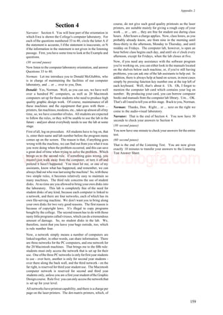 Appendix 2
Section 4
Narrator: Section 4. You will hear part of the orientation in
which Ewa is shown the College's computer laboratory. For
each of the questions numbered 33 to 40, circle the letter A if
the statement is accurate, I ifthe statement is inaccurate, or N
ifthe information in the statement is not given in the listening
passage. First, you have some time to look at the Example and
questions.
(30 second pause)
Now listen to the computerlaboratory orientation, and answer
Questions 33 to 40.
Norman: Let me introduce you to Donald McGlubbin, who
is in charge of maintaining the facilities of our computer
laboratory, and ... er ... over to you, Don.
Donald: Yes, Norman. Well, as you can see, we have well
over a hundred PC computers, as well as 20 Macintosh
computers set up for those students who need to produce high
quality graphic design work. Of course, maintainance of all
these machines and the equipment that goes with them ...
printers, fax machines, modems, etc., takes up almost all ofmy
time, so, we have a number ofrules. All students are expected
to follow the rules, or they will be unable to use the lab in the
future - andjust about everybody needs to use the lab at some
stage.
First of all, log on procedure. All students have to log on, that
is, enter their name and lab number before the program menu
comes up on the screen. The reason is that, if anything goes
wrong with the machine, we can find out from you what it was
you were doing when the problem occurred, and this can save
a great deal oftime when trying to solve the problem. Which
brings us to the second rule. If something goes wrong, you
mustn't just walk away from the computer, or turn it off and
pretend it hasn't happened. You must let me, or one of my
assistants, know what has happened, and remember, we can
always find out who was lastusingthe machine! So, withthese
two simple rules, it becomes relatively easy to maintain so
many machines. The third rule concerns the use of student
disks. At no time are you allowed to bring your own disks into
the laboratory. This lab is completely free of the need for
student disks of any kind, because each computer is linked to
a network, and there are four networks, each of which has its
own file-serving machine. We don't want you to bring along
your own disks for two very good reasons. The first reason is
because of copyright laws. It's illegal to copy programs
bought by the college. The second reason has to do with those
nasty littleprograms calledviruses, whichcando atremendous
amount of damage. So, no student disks in the lab. We,
therefore, insist that you leave your bags outside, too, which
is rule number four.
Now, a network simply means a number of computers are
linked together, in other words, can share information. There
are three networks for the PC computers, and one network for
the 20 Macintosh machines. That brings me to the fifth rule:
students must only access the network that is set up for their
use. One ofthe three PC networks is onlyforfirstyear students
to use - over here, another is only for second year students -
over there along the back wall, and the third network - on the
far right, is reserved for third year studentuse. The Macintosh
computer network is reserved for second and third year
students only, unless you are afirst yearstudentofthe Graphic
Designcourse. Rule five: you canonly access the networkthat
is set up for your level.
All networks haveprintoutcapability, andthere is acharge per
page on the laser printers. The dot-matrix printers, which, of
course, do not give such good quality printouts as the laser
printers, are suitable mainly for giving a rough copy of your
work ... er ... urn ... they are free for student use during class
hours. After hours a charge applies. Now, class hours, as you
probably already know, are from nine in the morning until
three-thirty in the afternoon, Monday to Thursday, and until
midday on Fridays. The computer lab, however, is open an
hour before class begins each day, and until six o'clock every
afternoon, except for Fridays, when the lab closes at five.
Now, if you need any assistance with the software program
you're working on, you can either look in the manuals located
on the shelves below each machine, or, if you're still having
problems, you can ask one ofthe lab assistants to help out. In
addition, there is always help at hand on screen, in most cases
simply by pressing function key number one at the top left of
each keyboard. Well, that's about it. Uh. Oh, I forgot to
mention the computer lab card which contains your log on
number. By producing your card, you can borrow computer
books and manuals from the computer lab library. Um... OK.
That's all I need to tell you atthis stage. Backto you, Norman.
Norman: Thanks, Don. Right... er ... next on the right we
come to the audio-visual laboratory.
Narrator: That is the end of Section 4. You now have 30
seconds to check your answers to Section 4.
(30 second pause)
You now have one minute to check your answers forthe entire
test.
(60 second pause)
That is the end of the Listening Test. You are now given
exactly 10 minutes to transfer your answers to the Listening
Test Answer Sheet.
159
www.IELTS4U.blogfa.com
 