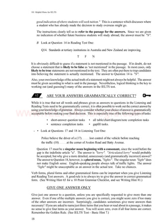 101 Helpful Hints for IELTS
good indication ofwhere students will seek tuition." This is a sentence which discusses where
a student who has already made the decision to study overseas might go.
The instructions clearly tell us to refer to the passage for the answers. Since we are given
no indication of whether future business students will study abroad, the answer must be "N".
B Look at Question 14 in Reading Test One:
Q14. Standards at tertiary institutions in Australia and New Zealand are improving.
T F N
It is obviously difficult to guess if a statement is not mentioned in the passage. If in doubt, do not
choose a statement that is likely to be false as 'not mentioned' in the passage. In most cases, only
likelyto be true statements are notmentionedin the text. They are oftenputthere to trap candidates
into believing the statement is actually mentioned. The answer to Question 14 is "N".
Also, yourown knowledge ofthe actual truth ofa statement mightnot always be helpful. The answer
must be given according to what is said in the passage. Nevertheless, logical thinking is the key to
working out (and guessing!) many of the answers in the IELTS test.
ARE YOUR ANSWERS GRAMMATICALLY CORRECT?
While it is true that not all words and phrases given as answers to questions in the Listening and
Reading Tests need to be grammatically correct, it is often possible to workout the correct answerby
using yourknowledge ofgrammar. Always considerwhetheryourchoice ofansweris grammatically
acceptable before making your final decision. This is especially true ofthe following types oftasks:
• short-answer question tasks • all table/chart/diagram/note completion tasks
• sentence completion tasks • gapfill tasks.
- • Look at Questions 17 and 18 in Listening Test One:
Police believe the driver of a (17) lost control of the vehicle before reaching
the traffic (18) at the corner of Avalon Road and Batty Avenue.
Question 17 must be a singular noun beginning with a consonant, since the word before the
gap is the indefinite article "a". The answer is "lorry". "Articulated lorry" would probably
be accepted, but why give a more detailed, unnecessary (and grammatically incorrect) answer?
The answerto Question 18,however, is aplural noun, "lights". The singularnoun "light" does
not make English sense. English-speaking people always talk of traffic lights. The answer
"light" might be unacceptable as an answer in the actual test. Take no chances.
Verb forms, plural forms and other grammatical forms can be important when you give Listening
and Reading Test answers. A good rule is to always try to give the answer in correct grammatical
form. (See Writing Hint 65 for a 10 Point Grammar Checklist, and see Writing Hint 81.)
GIVE ONE ANSWER ONLY
Give just one answer to a question, unless you are specifically requested to give more than one
answer. Even if one ofthe multiple answers you give is correct, you might score zero if too many
of the other answers are incorrect. Surprisingly, candidates sometimes give more answers than
necessary! Ifyou are askedto namejustthree items that you hearorread aboutin apassage, itmakes
no sense to give four items as your answer. You will score zero, even if all four items are correct.
Remember the Golden Rule. (See IELTS Test - Basic Hint 7.)
18
www.IELTS4U.blogfa.com
 