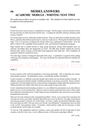 Appendix 6
MODELANSWERS
ACADEMIC MODULE - WRITING TEST TWO
The model answers below are given as examples only. This standard of written English can only
be achieved with much practice.
Taskl
For this university course an essay is completed in six stages. The first stage is a private tutorial in which
the task and topic are fully discussed with the tutor. A reading list should be obtained, detailing useful
resource material.
The second stage involves conducting suitable research. Notes are taken from available literature at the
library, and data collected from questionnaires, interviews and surveys. Writing the first draft is the third
stage. First, it is necessary to organise the content of the essay, and produce a brief outline. Next, the
draft is written in the acceptable formal academic style, and checked for appropriate language.
Stage number four is another tutorial or study group discussion, during which problem areas are
analysed, and further ideas and suggestions are noted. The fifth stage includes reading the resource
material again, before writing a second draft using suggestions from stage four. Once completed, all
quotations should be checked for errors.
The sixth stage consists of writing the final draft of the essay. A spellcheck is required, before adding
a title page and compiling a bibliography. The essay should then be submitted before the deadline for
completion.
(192 words)
Task 2
In most countries of the world the population is increasing alarmingly. This is especially true in poor,
undeveloped countries. Overpopulation causes a considerable number of problems.
In poor countries it is difficult to provide enough food to feed even the present number of people. In
addition, education to limit the number ofchildren per family is not always successful. Poorer countries
usually have a lot ofunemployment too, and an increase in population simply makes the situation worse.
Th&£nvironment also suffers when there are too many people living on the land.
In rich, industrialised and developing countries it is very difficult for governments to provide effective
public services in overcrowded cities. Moreover, there is usually a great deal more crime, which is often
due to highrates ofunemployment. Further large increases in population only cause more overcrowding,
unemployment and crime.
There are two main solutions to the overpopulation problem. Firstly, every woman who is pregnant, but
who does not want to give birth, should be allowed by law to have an abortion. Secondly, governments
must educate people to limit the size of the family. In China, couples are penalised financially if they
have more than one child. This may seem cruel, but the "one-child policy" is beginning to have an effect
in the world's most populous nation. Eventually, similar policies might also be necessary in other
crowded nations such as India, for example.
To sum up, if the population explosion continues, many more people will die of starvation in poor
countries, and life in the cities, even in affluent nations, will become increasingly difficult.
(267 words)
167
www.IELTS4U.blogfa.com
 