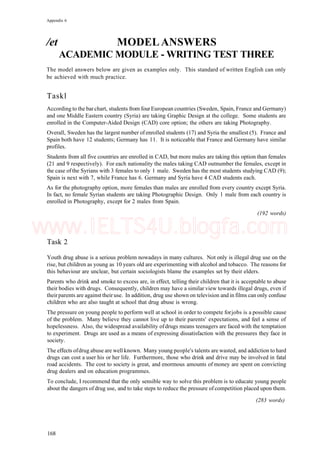 Appendix 6
/et MODELANSWERS
ACADEMIC MODULE - WRITING TEST THREE
The model answers below are given as examples only. This standard of written English can only
be achieved with much practice.
Taskl
According to the bar chart, students from fourEuropean countries (Sweden, Spain, France and Germany)
and one Middle Eastern country (Syria) are taking Graphic Design at the college. Some students are
enrolled in the Computer-Aided Design (CAD) core option; the others are taking Photography.
Overall, Sweden has the largest number of enrolled students (17) and Syria the smallest (5). France and
Spain both have 12 students; Germany has 11. It is noticeable that France and Germany have similar
profiles.
Students from all five countries are enrolled in CAD, but more males are taking this option than females
(21 and 9 respectively). For each nationality the males taking CAD outnumber the females, except in
the case ofthe Syrians with 3 females to only 1 male. Sweden has the most students studying CAD (9);
Spain is next with 7, while France has 6. Germany and Syria have 4 CAD students each.
As for the photography option, more females than males are enrolled from every country except Syria.
In fact, no female Syrian students are taking Photographic Design. Only 1 male from each country is
enrolled in Photography, except for 2 males from Spain.
(192 words)
Task 2
Youth drug abuse is a serious problem nowadays in many cultures. Not only is illegal drug use on the
rise, but children as young as 10 years old are experimenting with alcohol and tobacco. The reasons for
this behaviour are unclear, but certain sociologists blame the examples set by their elders.
Parents who drink and smoke to excess are, in effect, telling their children that it is acceptable to abuse
their bodies with drugs. Consequently, children may have a similar view towards illegal drugs, even if
theirparents are against their use. In addition, drug use shown on television and in films can only confuse
children who are also taught at school that drug abuse is wrong.
The pressure on young people to perform well at school in order to compete forjobs is a possible cause
of the problem. Many believe they cannot live up to their parents' expectations, and feel a sense of
hopelessness. Also, the widespread availability ofdrugs means teenagers are faced with the temptation
to experiment. Drugs are used as a means of expressing dissatisfaction with the pressures they face in
society.
The effects ofdrug abuse are well known. Many young people's talents are wasted, and addiction to hard
drugs can cost a user his or her life. Furthermore, those who drink and drive may be involved in fatal
road accidents. The cost to society is great, and enormous amounts of money are spent on convicting
drug dealers and on education programmes.
To conclude, I recommend that the only sensible way to solve this problem is to educate young people
about the dangers of drug use, and to take steps to reduce the pressure of competition placed upon them.
(283 words)
168
www.IELTS4U.blogfa.com
 