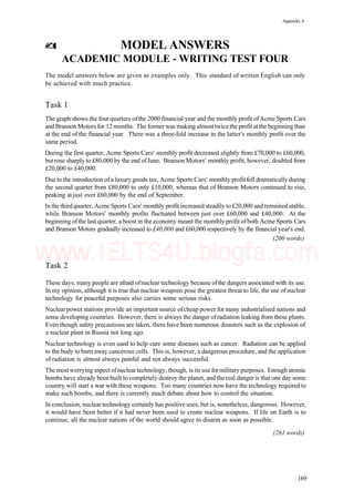 Appendix 6
MODEL ANSWERS
ACADEMIC MODULE - WRITING TEST FOUR
The model answers below are given as examples only. This standard of written English can only
be achieved with much practice.
Task 1
The graph shows the four quarters ofthe 2000 financial year and the monthly profit ofAcme Sports Cars
and Branson Motors for 12 months. The formerwas making almosttwice the profit atthe beginning than
at the end of the financial year. There was a three-fold increase in the latter's monthly profit over the
same period.
During the first quarter, Acme Sports Cars' monthly profit decreased slightly from £70,000 to £60,000,
but rose sharply to £80,000 by the end ofJune. Branson Motors' monthly profit, however, doubled from
£20,000 to £40,000.
Due to the introduction of a luxury goods tax, Acme Sports Cars' monthly profit fell dramatically during
the second quarter from £80,000 to only £10,000, whereas that of Branson Motors continued to rise,
peaking at just over £60,000 by the end of September.
In the third quarter, Acme Sports Cars' monthly profit increased steadily to£20,000 and remained stable,
while Branson Motors' monthly profits fluctuated between just over £60,000 and £40,000. At the
beginning ofthe last quarter, a boost in the economy meant the monthly profit ofboth Acme Sports Cars
and Branson Motors gradually increased to £40,000 and £60,000 respectively by the financial year's end.
(200 words)
Task 2
These days, many people are afraid ofnuclear technology because ofthe dangers associated with its use.
In my opinion, although it is true that nuclear weapons pose the greatest threat to life, the use of nuclear
technology for peaceful purposes also carries some serious risks.
Nuclearpower stations provide an important source ofcheap power for many industrialised nations and
some developing countries. However, there is always the danger ofradiation leaking from these plants.
Even though safety precautions are taken, there have been numerous disasters such as the explosion of
a nuclear plant in Russia not long ago.
Nuclear technology is even used to help cure some diseases such as cancer. Radiation can be applied
to the body to burn away cancerous cells. This is, however, a dangerous procedure, and the application
of radiation is almost always painful and not always successful.
The most worrying aspect ofnuclear technology, though, is its use formilitary purposes. Enough atomic
bombs have already been built to completely destroy the planet, and the real danger is that one day some
country will start a war with these weapons. Too many countries now have the technology required to
make such bombs, and there is currently much debate about how to control the situation.
In conclusion, nuclear technology certainly has positive uses, but is, nonetheless, dangerous. However,
it would have been better if it had never been used to create nuclear weapons. If life on Earth is to
continue, all the nuclear nations of the world should agree to disarm as soon as possible.
(261 words)
169
www.IELTS4U.blogfa.com
 