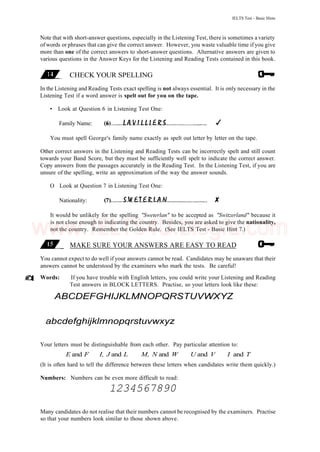 IELTS Test - Basic Hints
Note that with short-answer questions, especially in the Listening Test, there is sometimes a variety
of words or phrases that can give the correct answer. However, you waste valuable time if you give
more than one of the correct answers to short-answer questions. Alternative answers are given to
various questions in the Answer Keys for the Listening and Reading Tests contained in this book.
CHECK YOUR SPELLING
In the Listening and Reading Tests exact spelling is not always essential. It is only necessary in the
Listening Test if a word answer is spelt out for you on the tape.
• Look at Question 6 in Listening Test One:
Family Name:
You must spell George's family name exactly as spelt out letter by letter on the tape.
Other correct answers in the Listening and Reading Tests can be incorrectly spelt and still count
towards your Band Score, but they must be sufficiently well spelt to indicate the correct answer.
Copy answers from the passages accurately in the Reading Test. In the Listening Test, if you are
unsure of the spelling, write an approximation of the way the answer sounds.
O Look at Question 7 in Listening Test One:
Nationality:
It would be unlikely for the spelling "Sweterlan" to be accepted as "Switzerland" because it
is not close enough to indicating the country. Besides, you are asked to give the nationality,
not the country. Remember the Golden Rule. (See IELTS Test - Basic Hint 7.)
MAKE SURE YOUR ANSWERS ARE EASY TO READ
You cannot expect to do well if your answers cannot be read. Candidates may be unaware that their
answers cannot be understood by the examiners who mark the tests. Be careful!
Words: If you have trouble with English letters, you could write your Listening and Reading
Test answers in BLOCK LETTERS. Practise, so your letters look like these:
ABCDEFGHIJKLMNOPQRSTUVWXYZ
abcdefghijklmnopqrstuvwxyz
Your letters must be distinguishable from each other. Pay particular attention to:
E and F I, J and L M, N and W U and V I and T
(It is often hard to tell the difference between these letters when candidates write them quickly.)
Numbers: Numbers can be even more difficult to read:
1234567890
Many candidates do not realise that their numbers cannot be recognised by the examiners. Practise
so that your numbers look similar to those shown above.
www.IELTS4U.blogfa.com
 