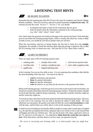 101 Helpful Hints for IELTS
LISTENING TEST HINTS
BE READY TO LISTEN
Remember that the listening part ofthe IELTS test is the same for Academic and General Training
Module candidates. There are 4 sections, andeach is treated separately and played once only. The
moment you hear the words "Section 1", "Section 2" etc. you should:
• be prepared and ready to listen for the instructions that are given
• listen for details about the information contained in the coming passage,
(e.g. who? what? where? when? why?)
First, check where the questions are located on the pages in the section to be heard. In the shorttime
given to you before the listening passage begins, which is usually only about ten, twenty or thirty
seconds at most, you should do your best to predict what you will hear.
When the conversation, interview or lecture begins, the first item to listen for is the example.
Sometimes, the example is heard first and then again when the passage is played in full; in other
IELTS Listening Tests it is heard once only. (See also IELTS Test - Basic Hints 8 and 9.)
LEARN TO PREDICT
There are many types of IELTS listening question tasks:
• matching tasks • multiple choice tasks • short-answer question tasks
• true/false tasks • sentence completion tasks • chart / table completion tasks
• gapfill tasks • diagram labelling tasks
In the Listening Test you use four skills at once. It is not surprising that candidates often find this
the most demanding of the four tests. You need to be able to:
• read the instructions and questions
• listen for general information
• listen for specific information
• write the answers as you listen for the answers to the questions that follow.
Before each listening passage, in the time given to you to lookateach section in the testbooklet, you
should try to predict information about the listening passage situation. Predict the number ofpeople
involved and what they might be doing or planning. Try especially to predict what they might say
and the words they might use.
Youaregivenonly ashorttimetolookatthequestionsbeforethelistening passagebegins. However,
to score well in the Listening Test you need to develop the ability to think ahead. The more
effectively you can predict, the quicker your mind will form the correct word associations to make
with the topic, and the better you will be able to work out the meaning of what you hear.
Auseful exercise forhelping to develop the ability to predictis to play audio cassette tapes in English
(e.g. the tape that accompanies this book), and pause after every minute or two to ask yourselfwhat
will happen and what you will hear next. This can also be done with videos, taped news items on
the TV, interviews on the radio etc. It is important to think about the words that you expect to
hear. Write them down, and then check to see how many you guessed correctly.
The secret to increasing your listening skills is to better predict what you might hear
20
www.IELTS4U.blogfa.com
 
