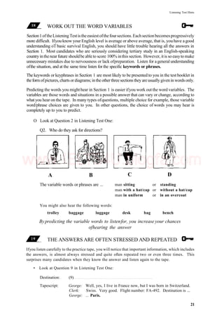 Listening Test Hints
WORK OUT THE WORD VARIABLES
Section1oftheListeningTestistheeasiestofthefoursections.Eachsectionbecomesprogressively
more difficult. Ifyou know your English level is average or above average, that is, you have a good
understanding oTbasic survival English, you should have little trouble hearing all the answers in
Section 1. Most candidates who are seriously considering tertiary study in an English-speaking
country inthenear future shouldbe ableto score 100% inthis section. However, itis so easyto make
unnecessary mistakes due to nervousness or lack ofpreparation. Listen for a generalunderstanding
ofthe situation, and at the same time listen for the specific keywords or phrases.
The keywords or keyphrases in Section 1 are most likely to be presented to you in the test booklet in
the form of pictures, charts or diagrams; in the other three sections they are usually given in words only.
Predicting the words you might hear in Section 1 is easier ifyou work out the word variables. The
variables are those words and situations in a possible answer that can vary or change, according to
what you hear on the tape. In many types ofquestions, multiple choice for example, those variable
word/phrase choices are given to you. In other questions, the choice of words you may hear is
completely up to you to predict.
O Look at Question 2 in Listening Test One:
Q2. Who do they ask for directions?
A B
The variable words or phrases are ...
C D
man sitting or standing
man with a hat/cap or without a hat/cap
man in uniform or in an overcoat
You might also hear the following words:
trolley baggage luggage desk bag bench
Bypredicting the variable words to listenfor, you increase your chances
ofhearing the answer
THE ANSWERS ARE OFTEN STRESSED AND REPEATED
Ifyou listen carefully to the practice tape, you will notice that important information, which includes
the answers, is almost always stressed and quite often repeated two or even three times. This
surprises many candidates when they know the answer and listen again to the tape.
• Look at Question 9 in Listening Test One:
Destination: (9)
Tapescript: George: Well, yes, I live in France now, but I was born in Switzerland.
Clerk: Swiss. Very good. Flight number: FA-492. Destination is ...
George: ... Paris.
21
www.IELTS4U.blogfa.com
 