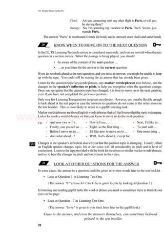 101 Helpful Hints for IELTS
Clerk: Are you connecting with any other flight in Paris, or will you
be staying there?
George: No, I'm spending my vacation in Paris. Well, Sevres, just
outside Paris.
The answer "Paris" is mentioned 4 times (in bold) and is stressed once (bold and underlined).
KNOW WHEN TO MOVE ON TO THE NEXT QUESTION
Inthe IELTS ListeningTesteach sectionis considered separately, andyou are nottoldwhenthenext
question in a section comes. When the passage is being played, you should:
• be aware of the content of the next question ...
• ... as you listen for the answer to the current question.
Ifyou do not think ahead to the next question, and you miss an answer, you might be unable to keep
up with the tape. You could still be waiting for an answer that has already been given.
Listen for the question topic keywords/phrases, any marker words/phrases (see below), and the
changes in the speaker's inflection or pitch, to help you recognise when the questions change.
Once you recognise that the question topic has changed, it is time to move on to the next question,
even if you have not completed the previous question.
Only very few ListeningTestquestions aregiven outoforder. However, you mustbe flexible enough
to look ahead at the test paper in case the answers to questions do not come in the order shown in
the test booklet. This is most likely to occur in a gapfill listening task.
Markerwords/phrases arethose English words/phrases thattell the listenerthatthetopicischanging.
Listen for marker words/phrases so that you know to move on to the next question.
e.g. - And now (we will)... - Now tell me,... - Next, I'd like to...
- Finally, can you tell us ... - Right, so the first thing ... - To start with ...
- Before I move on to ... - I'd like now to move on to ... - One more thing ...
- And what about...? - Well, that's about it, except for ...
Changes in the speaker's inflection also tell you that the question topic is changing. Usually, when
an English speaker changes topic, his or her voice will lift considerably in pitch and in level of
excitement. Listen to the tape provided with the bookforthe above or similarmarkerwords/phrases,
and try to hear the changes in pitch and excitement in the voice.
LOOK AT OTHER QUESTIONS FOR THE ANSWER
In some cases, the answer to a question could be given in written words later in the test booklet.
• Look at Question 1 in Listening Test One.
(The answer "C" (FrancAir Check-In) is given to you by looking at Question 3.)
In listening and reading gapfill tasks the word or phrase you need is sometimes there in front ofyour
eyes on the page.
• Look at Question 17 in Listening Test One.
(The answer "lorry" is given to you three lines later in the gapfill text.)
Clues to the answer, and even the answers themselves, can sometimes befound
printed in the test booklet
22
www.IELTS4U.blogfa.com
 