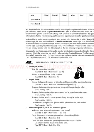 101 Helpful Hints for IELTS
Item
News Item 1
News Item 2
What? Where? When? Who? How? Why?
Not only news items, but all kinds ofinformative talks can provide practice ofthis kind. First, w
you should do here is listen for general information. This is essential because unless you <
understand the general idea of what is being said, you will be unable to understand the spec
informationinthetalk. Mostlistening gapfill questions require you to listen for specific informati
Make a video or audio cassette tape ofyour news items or talks from the TV or radio. Now go bj
over the tape you have made and listen for specific information on the tape. It is useful to m
an audio cassette ofavideo cassette itembecause itis easierto play backthe information on an au
cassette tape. Do nottry to understand every word. You should train yourearto listen forthe wo
you are already familiar with, but did not catch on the first listening for general information.
You can also use the passages on the audio cassette tape that accompanies this book for the ss
purpose. Check the words that you miss by referring to the Practice Listening Test Tapescript
Appendix 2 starting on page 153. More exercises are available from the companion practice bi
'202 Useful Exercisesfor IELTS'. (See also Reading Hint 55.)
LISTENING GAPFILLS - STEP BY STEP
• Before you listen:
Read the instructions carefully.
(See IELTS Test - Basic Hints 7 and 8.)
Always look at and listen for the example.
(See IELTS Test - Basic Hint 9.)
• As you listen:
Choose the keywords/phrases to listen for, and be aware of the question changing.
(See IELTS Test - Basic Hint 10 and Listening Hint 20.)
Be aware that some of the answers may come quickly one after the other.
(See Listening Hint 23.)
Be aware that one or two of the answers may not be given in question order.
(See Listening Hint 20.)
Be aware that the word or phrase you need may already be on the page.
(See Listening Hint 21.)
Use shorthand to improve the speed at which you write down your answers.
(See Listening Hint 23.)
D In the time given to you at the end of the gapfill:
Make sure your words and numbers are easy to read.
(See IELTS Test - Basic Hints 14 and 15.)
Guess the answers to unanswered questions - do not leave blanks.
(See IELTS Test - Basic Hint 11.)
Check that your answers are given in grammatically correct English.
i.e. for answers that should be in plural form.
(See IELTS Test - Basic Hint 12.)
24
www.IELTS4U.blogfa.com
 