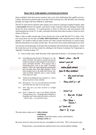 Listening Test Hints
PRACTICE FOR SHORT-ANSWER QUESTIONS
Some candidates find short-answer question tasks even more challenging than gapfill exercises.
Usually, short-answer question tasks come later in the Listening Test, and, therefore, the Listening
passages are longer and more difficult to understand.
The IELTS short-answer question tasks require you to listen to a passage of spoken English, often
a conversation between two people, and choose words or phrases from the dialogue which best
answer the given questions. It is good practice to listen to interviews and conversations with
interesting persons on the TV or radio, and make brief notes from short excerpts of what you have
chosen to listen to.
Make a video or audio cassette tape of your chosen news item or talk from the TV or radio. Now
you can go back over the tape and make abbreviated notes of the important points made by the
speakers. It is useful to make an audio cassette of a video cassette item because it is easier to play
back the information on an audio cassette tape. Do not worry ifyou cannot understand every word.
You can also use the passages on the tape that accompanies this book for the same purpose. Check
the words that you do not hear clearly by referring to the Practice Listening Test Tapescripts in
Appendix 2 starting on page 153.
O Look at these notes made from part of the tapescript of Section 3 of Listening Test One:
Sue: Goodafternoon andwelcometo "WorkingLives". My
name is Sue Holt. This weekwe continue our series by
looking at ajob that is often thought ofas adventurous,
exotic, and highly desirable. We're going to take a
behind-the-scenes look at the airline hospitality
industry. What is the reality behind the smart uniform
and ever-ready smile of the flight attendant? We're
lucky enough to have in the studio Julie Nevard, who
works for British AirWorld, and is a senior member
of the cabin crew staff.
Sue: Thank you for finding the time to speak to us. I know
that you must have a busy schedule.
Julie: My pleasure. Yes, it is a very full-timejob, but I think
you realise that very early on in your career..
Sue: How long have you been involved in in-flight
hospitality?
Julie: Well, I trained for a year at the British AirWorld
Training School, and... I'd already taken a Diploma in
Hospitality and Tourism afterI left school so, all in all,
... about 5 years ... no, more like 6 years.
The notes above make use of abbreviations
underlining
symbols, (especially dashes, arrows and brackets).
missing vowels etc.
Be aware, however, that your test answers, must not be in note form. This is for practice only.
Forpractice, you can devise and use your own system ofnote-taking
25
www.IELTS4U.blogfa.com
 